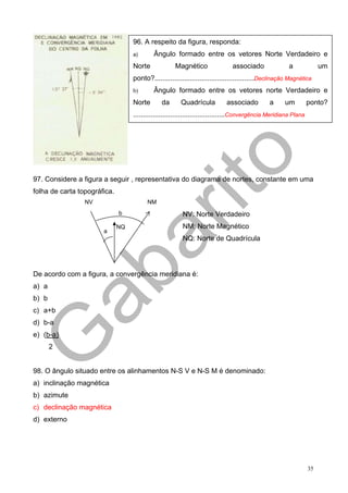 96. A respeito da figura, responda:
                                   a)       Ângulo formado entre os vetores Norte Verdadeiro e
                                   Norte             Magnético                associado                a              um
                                   ponto?...................................................Declinação Magnética
                                   b)       Ângulo formado entre os vetores norte Verdadeiro e
                                   Norte       da      Quadrícula          associado          a      um          ponto?
                                   ...............................................Convergência Meridiana Plana




97. Considere a figura a seguir , representativa do diagrama de nortes, constante em uma
folha de carta topográfica.
                 NV                      NM
                              b                         NV: Norte Verdadeiro
                              NQ                        NM: Norte Magnético
                       a
                                                        NQ: Norte de Quadrícula




De acordo com a figura, a convergência meridiana é:
a) a
b) b
c) a+b
d) b-a
e) (b-a)
       2


98. O ângulo situado entre os alinhamentos N-S V e N-S M é denominado:
a) inclinação magnética
b) azimute
c) declinação magnética
d) externo




                                                                                                                 35
 