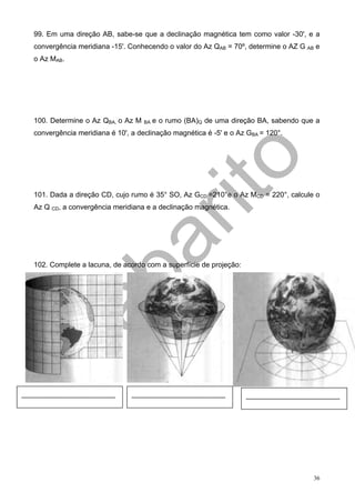 99. Em uma direção AB, sabe-se que a declinação magnética tem como valor -30', e a
        convergência meridiana -15'. Conhecendo o valor do Az QAB = 70º, determine o AZ G AB e
        o Az MAB.




        100. Determine o Az QBA, o Az M                                   BA   e o rumo (BA)Q de uma direção BA, sabendo que a
        convergência meridiana é 10', a declinação magnética é -5' e o Az GBA = 120°.




        101. Dada a direção CD, cujo rumo é 35° SO, Az GCD =210°e o Az MCD = 220°, calcule o
        Az Q CD, a convergência meridiana e a declinação magnética.




        102. Complete a lacuna, de acordo com a superfície de projeção:




...............................................................   ...............................................................   ...............................................................




                                                                                                                                                                                 36
 