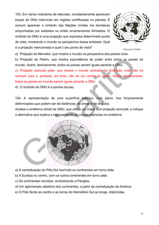 103. Em vários noticiários de televisão, constantemente aparecem
tropas da ONU intervindo em regiões conflituosas no planeta. É
comum aparecer o símbolo das Nações Unidas me bandeiras
empunhadas por soldados ou então ornamentando blindados. O
símbolo da ONU é uma projeção que expressa determinado ponto
de vista, mostrando o mundo na perspectiva dessa entidade. Qual
é a projeção mencionada e qual o seu ponto de vista?

a) Projeção de Mercator, que mostra o mundo na perspectiva dos países ricos.
b) Projeção de Peters, que mostra equivalência de poder entre todos os países do
mundo. Assim, teoricamente, todos os países seriam iguais perante a ONU.
c) Projeção azimutal polar, que mostra o mundo centrado na Antártida, onde não há
nenhum país e, portanto, em tese, não há um centro de poder. Assim, teoricamente,
todos os países do mundo seriam iguais perante a ONU.
d) O símbolo da ONU é a pomba da paz.


104. A representação de uma superfície esférica, num plano, traz forçosamente
deformações que podem ser de distâncias, de áreas e de ângulos.
Analise o emblema oficial da ONU, que utiliza um mapa com projeção azimutal, e indique
a alternativa que explica a representação do mundo expressa no emblema:




a) A centralização do Pólo Sul reunindo os continentes em torno dele.
b) A Eurásia no centro, com os outros continentes em torno dela.
c) Os continentes reunidos, simbolizando a Pangéia.
d) Um aglomerado aleatório dos continentes, a partir da centralização da América
e) O Pólo Norte ao centro e as terras do Hemisfério Sul ao longe, distorcidas.




                                                                                    37
 