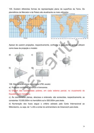 105. Existem diferentes formas de representação plana da superfície da Terra. Os
planisférios de Mercator e de Peters são atualmente os mais utilizados




Apesar de usarem projeções, respectivamente, conforme e equivalente, ambas utilizam
como base da projeção o modelo:


a)                        c)                        e)




b)                        d)




106. São características do sistema UTM, exceto:
a) Projeção conforme, cilíndrica e transversa.
b) Origem das coordenadas polares, em cada sistema parcial, no cruzamento do
Equador como meridiano.
c) Às coordenadas planas, abscissa e ordenada, são acrescidas, respectivamente, as
constantes 10.000.000m no hemisfério sul e 500.000m para leste.
d) Numeração dos fusos segue o critério adotado pela Carta Internacional ao
Milionésimo, ou seja, de 1 a 60 a contar do antimeridiano de Greenwich para leste.




                                                                                     38
 