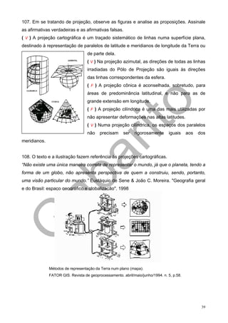 107. Em se tratando de projeção, observe as figuras e analise as proposições. Assinale
as afirmativas verdadeiras e as afirmativas falsas.
( V ) A projeção cartográfica é um traçado sistemático de linhas numa superfície plana,
destinado à representação de paralelos de latitude e meridianos de longitude da Terra ou
                                   de parte dela.
                                   ( V ) Na projeção azimutal, as direções de todas as linhas
                                   irradiadas do Pólo de Projeção são iguais às direções
                                   das linhas correspondentes da esfera.
                                   ( F ) A projeção cônica é aconselhada, sobretudo, para
                                   áreas de predominância latitudinal, e não para as de
                                   grande extensão em longitude.
                                   ( F ) A projeção cilíndrica é uma das mais utilizadas por
                                   não apresentar deformações nas altas latitudes.
                                   ( V ) Numa projeção cilíndrica, os espaços dos paralelos
                                   não    precisam     ser   rigorosamente      iguais     aos   dos
meridianos.


108. O texto e a ilustração fazem referência às projeções cartográficas.
“Não existe uma única maneira correta de representar o mundo, já que o planeta, tendo a
forma de um globo, não apresenta perspectiva de quem a construiu, sendo, portanto,
uma visão particular do mundo.” Eustáquio de Sene & João C. Moreira. "Geografia geral
e do Brasil: espaço geográfico e globalização", 1998




              Métodos de representação da Terra num plano (mapa).
              FATOR GIS. Revista de geoprocessamento. abril/maio/junho/1994. n. 5, p.58.




                                                                                                  39
 
