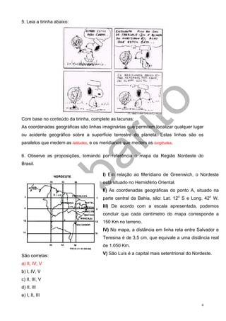 5. Leia a tirinha abaixo:




Com base no conteúdo da tirinha, complete as lacunas:
As coordenadas geográficas são linhas imaginárias que permitem localizar qualquer lugar
ou acidente geográfico sobre a superfície terrestre do planeta. Estas linhas são os
paralelos que medem as latitudes, e os meridianos que medem as longitudes.

6. Observe as proposições, tomando por referência o mapa da Região Nordeste do
Brasil.

                                       I) Em relação ao Meridiano de Greenwich, o Nordeste
                                       está situado no Hemisfério Oriental.
                                       II) As coordenadas geográficas do ponto A, situado na
                                       parte central da Bahia, são: Lat. 12o S e Long. 42o W.
                                       III) De acordo com a escala apresentada, podemos
                                       concluir que cada centímetro do mapa corresponde a
                                       150 Km no terreno.
                                       IV) No mapa, a distância em linha reta entre Salvador e
                                       Teresina é de 3,5 cm, que equivale a uma distância real
                                       de 1.050 Km.
                                       V) São Luís é a capital mais setentrional do Nordeste.
São corretas:
a) II, IV, V
b) I, IV, V
c) II, III, V
d) II, III
e) I, II, III

                                                                                       4
 
