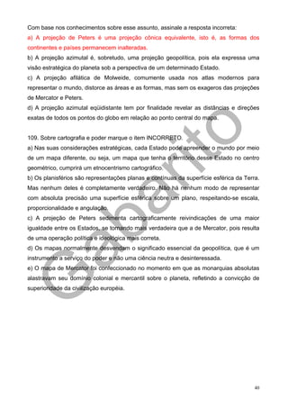 Com base nos conhecimentos sobre esse assunto, assinale a resposta incorreta:
a) A projeção de Peters é uma projeção cônica equivalente, isto é, as formas dos
continentes e países permanecem inalteradas.
b) A projeção azimutal é, sobretudo, uma projeção geopolítica, pois ela expressa uma
visão estratégica do planeta sob a perspectiva de um determinado Estado.
c) A projeção afilática de Molweide, comumente usada nos atlas modernos para
representar o mundo, distorce as áreas e as formas, mas sem os exageros das projeções
de Mercator e Peters.
d) A projeção azimutal eqüidistante tem por finalidade revelar as distâncias e direções
exatas de todos os pontos do globo em relação ao ponto central do mapa.


109. Sobre cartografia e poder marque o item INCORRETO.
a) Nas suas considerações estratégicas, cada Estado pode apreender o mundo por meio
de um mapa diferente, ou seja, um mapa que tenha o território desse Estado no centro
geométrico, cumprirá um etnocentrismo cartográfico.
b) Os planisférios são representações planas e contínuas da superfície esférica da Terra.
Mas nenhum deles é completamente verdadeiro. Não há nenhum modo de representar
com absoluta precisão uma superfície esférica sobre um plano, respeitando-se escala,
proporcionalidade e angulação.
c) A projeção de Peters sedimenta cartograficamente reivindicações de uma maior
igualdade entre os Estados, se tornando mais verdadeira que a de Mercator, pois resulta
de uma operação política e ideológica mais correta.
d) Os mapas normalmente desvendam o significado essencial da geopolítica, que é um
instrumento a serviço do poder e não uma ciência neutra e desinteressada.
e) O mapa de Mercator foi confeccionado no momento em que as monarquias absolutas
alastravam seu domínio colonial e mercantil sobre o planeta, refletindo a convicção de
superioridade da civilização européia.




                                                                                       40
 