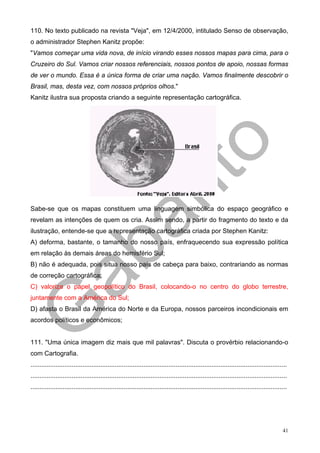 110. No texto publicado na revista "Veja", em 12/4/2000, intitulado Senso de observação,
o administrador Stephen Kanitz propõe:
"Vamos começar uma vida nova, de início virando esses nossos mapas para cima, para o
Cruzeiro do Sul. Vamos criar nossos referenciais, nossos pontos de apoio, nossas formas
de ver o mundo. Essa é a única forma de criar uma nação. Vamos finalmente descobrir o
Brasil, mas, desta vez, com nossos próprios olhos."
Kanitz ilustra sua proposta criando a seguinte representação cartográfica.




Sabe-se que os mapas constituem uma linguagem simbólica do espaço geográfico e
revelam as intenções de quem os cria. Assim sendo, a partir do fragmento do texto e da
ilustração, entende-se que a representação cartográfica criada por Stephen Kanitz:
A) deforma, bastante, o tamanho do nosso país, enfraquecendo sua expressão política
em relação às demais áreas do hemisfério Sul;
B) não é adequada, pois situa nosso país de cabeça para baixo, contrariando as normas
de correção cartográfica;
C) valoriza o papel geopolítico do Brasil, colocando-o no centro do globo terrestre,
juntamente com a América do Sul;
D) afasta o Brasil da América do Norte e da Europa, nossos parceiros incondicionais em
acordos políticos e econômicos;


111. "Uma única imagem diz mais que mil palavras". Discuta o provérbio relacionando-o
com Cartografia.
...............................................................................................................................................
...............................................................................................................................................
...............................................................................................................................................




                                                                                                                                            41
 