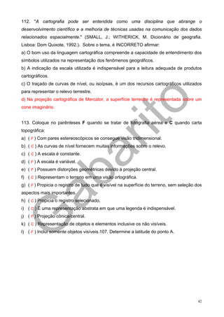 112. "A cartografia pode ser entendida como uma disciplina que abrange o
desenvolvimento científico e a melhoria de técnicas usadas na comunicação dos dados
relacionados espacialmente." (SMALL, J.; WITHERICK, M. Dicionário de geografia.
Lisboa: Dom Quixote, 1992.). Sobre o tema, é INCORRETO afirmar:
a) O bom uso da linguagem cartográfica compreende a capacidade de entendimento dos
símbolos utilizados na representação dos fenômenos geográficos.
b) A indicação da escala utilizada é indispensável para a leitura adequada de produtos
cartográficos.
c) O traçado de curvas de nível, ou isoípsas, é um dos recursos cartográficos utilizados
para representar o relevo terrestre.
d) Na projeção cartográfica de Mercator, a superfície terrestre é representada sobre um
cone imaginário.


113. Coloque no parênteses F quando se tratar de fotografia aérea e C quando carta
topográfica:
a) ( F ) Com pares estereoscópicos se consegue visão tridimensional.
b) ( C ) As curvas de nível fornecem muitas informações sobre o relevo.
c) ( C ) A escala é constante.
d) ( F ) A escala é variável.
e) ( F ) Possuem distorções geométricas devido à projeção central.
f) ( C ) Representam o terreno em uma visão ortográfica.
g) ( F ) Propicia o registro de tudo que é visível na superfície do terreno, sem seleção dos
aspectos mais importantes.
h) ( C ) Propicia o registro selecionado.
i) ( C ) É uma representação abstrata em que uma legenda é indispensável.
j) ( F ) Projeção cônica/central.
k) ( C ) Representação de objetos e elementos inclusive os não visíveis.
l) ( F ) Inclui somente objetos visíveis.107. Determine a latitude do ponto A.




                                                                                          42
 