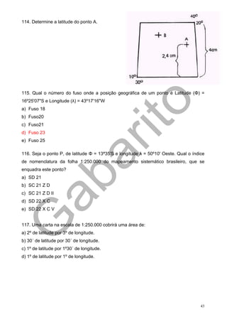 114. Determine a latitude do ponto A.




115. Qual o número do fuso onde a posição geográfica de um ponto é Latitude (Φ) =
16º25'07"S e Longitude (λ) = 43º17'16"W
a) Fuso 18
b) Fuso20
c) Fuso21
d) Fuso 23
e) Fuso 25

116. Seja o ponto P, de latitude Φ = 13ª35'S e longitude λ = 50º10' Oeste. Qual o índice
de nomenclatura da folha 1:250.000 do mapeamento sistemático brasileiro, que se
enquadra este ponto?
a) SD 21
b) SC 21 Z D
c) SC 21 Z D II
d) SD 22 X C
e) SD 22 X C V


117. Uma carta na escala de 1:250.000 cobrirá uma área de:
a) 2º de latitude por 3º de longitude.
b) 30´ de latitude por 30´ de longitude.
c) 1º de latitude por 1º30´ de longitude.
d) 1º de latitude por 1º de longitude.




                                                                                      43
 