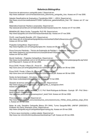 Referência Bibliográfica
Exercícios de astronomia e cartografia parte I. Disponível em:
http://www.vestibular1.com.br/revisao/exercicios_astronomia_cartografia_I.doc. Acesso em 07 mar 2006.

Seleção Classificatória de Graduados e Transferidos 2006.1 – URCA. Disponível em:
http://www.urca.br/cev/vestibulares/GT/2006.1/pdf/provas_gabarito/edificios_final. Pdf. Acesso em 07 mar
2006.

Matemática Essencial: Razões e proporções. Disponível em:
http://pessoal.sercomtel.com.br/matematica/fundam/razoes/razoes.htm. Acesso em 07 mar 2006.

BRANDALIZE, Maria Cecília. Topografia. PUC PR. Disponível em:
http://www.topografia.com.br/br/informacao/download.asp. Acesso em 07 mar 2006.

FILHO, José Expedito Brandão. UFC. Disponível em:
http://www.det.ufc.br/disciplinas/topografia/documentos/lista%20de%20exercicios.pdf
Acesso em 08 mar 2006.

Projeções Cartográficas. Disponível em:
http://www.frigoletto.com.br/Cartograf/projees.htm. Acesso em 08 mar 2006.

Prova Concurso Petrobrás – Técnico de Exploração de Petróleo I – Geodésia. Disponível em:
http://www.cesgranrio.org.br/eventos/concursos/petrobras0105/prova15.pdf
Acesso em 08 mar 2006.

Mundo Vestibular – Projeções Cartográficas. Disponível em:
http://www.mundovestibular.com.br.ns138.alentus.com/sistemas/absolutenm/templates/geografia.asp?articl
eid=47&zoneid=4. Acesso em 08 mar 2006.

Prova CAVE. Provão 1-Plano 20 – Prova 02      Disponível em:
http://cave.cave.com.br/fio/gabp2004/provao122004plano20.pdf. Acesso em 08 mar 2006.

Prova CAVE. Provão 1-Plano 30 – Prova 02      Disponível em:
http://cave.cave.com.br/fio/gabp2004/provao122004plano30.pdf. Acesso em 08 mar 2006.

Núcleo de Aprendizagem - Simulados. Disponível em:
http://www.nucleodeaprendizagem.com.br. Acesso em 10 mar 2006.

Glossário de termos cartográficos e de navegação. Disponível em:
http://www.sulcom.com.br/g/glossario_de_cartografia_e_navegacao.shtml.
Acesso em 08 mar 2006.

Geografia - Escalas -versão resumida_ E. E. Prof. Renê Rodrigues de Moraes - Guarujá - SP - Prof. Silvio -
tema 4 - aula 6. Disponível em:
http://geocities.yahoo.com.br/sousaraujo/ano1_texto7.html. Acesso em 09 mar 2006.

Prova específica – cargo 29. Disponível em:
http://www.fumarc.com.br/f_concursos/arquivos_concursos/concurso_193/tec_obras_publicas_cargo_29.do
c. Acesso em 09 mar 2006.

Notas de aula, Disciplina Cartografia Básica (FH 0444), Turma Geografia1999, UNIFAP (2000/2001).
Professor Ary Osiris Johansson Junior. Disponível em:
http://www.cartografia.eng.br/cartografia/artigos/ncartog.php. Acesso em 09 mar 2006.

A Terra e seus movimentos. a esfera celeste. Disponível em:
http://www.mar.mil.br/dhn/bhm/publicacao/download/cap17.pdf. Acesso em 09 mar 2006.




                                                                                                        45
 