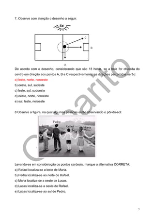 7. Observe com atenção o desenho a seguir.




De acordo com o desenho, considerando que são 18 horas, se a bola for chutada do
centro em direção aos pontos A, B e C respectivamente, as direções percorridas serão:
a) leste, norte, noroeste
b) oeste, sul, sudeste
c) leste, sul, sudoeste
d) oeste, norte, noroeste
e) sul, leste, noroeste


8 Observe a figura, na qual algumas pessoas estão observando o pôr-do-sol:




Levando-se em consideração os pontos cardeais, marque a alternativa CORRETA:
a) Rafael localiza-se a leste de Maria.
b) Pedro localiza-se ao norte de Rafael.
c) Maria localiza-se a oeste de Lucas.
d) Lucas localiza-se a oeste de Rafael.
e) Lucas localiza-se ao sul de Pedro.




                                                                                        5
 