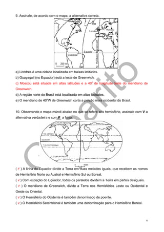 9. Assinale, de acordo com o mapa, a alternativa correta.




a) Londres é uma cidade localizada em baixas latitudes.
b) Guayaquil (no Equador) está a leste de Greenwich.
c) Moscou está situada em altas latitudes e a 40o de longitude leste do meridiano de
Greenwich.
d) A região norte do Brasil está localizada em altas latitudes.
e) O meridiano de 40oW de Greenwich corta a porção mais ocidental do Brasil.


10. Observando o mapa-múndi abaixo no que se refere aos hemisfério, assinale com V a
alternativa verdadeira e com F a falsa:




( F ) A linha do Equador divide a Terra em duas metades iguais, que recebem os nomes
de Hemisfério Norte ou Austral e Hemisfério Sul ou Boreal.
( V ) Com exceção do Equador, todos os paralelos dividem a Terra em partes desiguais.
( F ) O meridiano de Greenwich, divide a Terra nos Hemisférios Leste ou Ocidental e
Oeste ou Oriental.
( V ) O Hemisfério do Ocidente é também denominado de poente.
( V ) O Hemisfério Setentrional é também uma denominação para o Hemisfério Boreal.




                                                                                        6
 