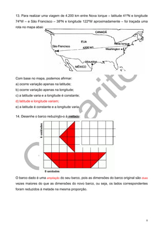 13. Para realizar uma viagem de 4.200 km entre Nova Iorque – latitude 41ºN e longitude
74ºW – e São Francisco – 38ºN e longitude 122ºW aproximadamente – foi traçada uma
rota no mapa abaixo:




Com base no mapa, podemos afirmar:
a) ocorre variação apenas na latitude;
b) ocorre variação apenas na longitude;
c) a latitude varia e a longitude é constante;
d) latitude e longitude variam;
e) a latitude é constante e a longitude varia.

14. Desenhe o barco reduzindo-o à metade:




O barco dado é uma ampliação do seu barco, pois as dimensões do barco original são duas
vezes maiores do que as dimensões do novo barco, ou seja, os lados correspondentes
foram reduzidos à metade na mesma proporção.




                                                                                      8
 