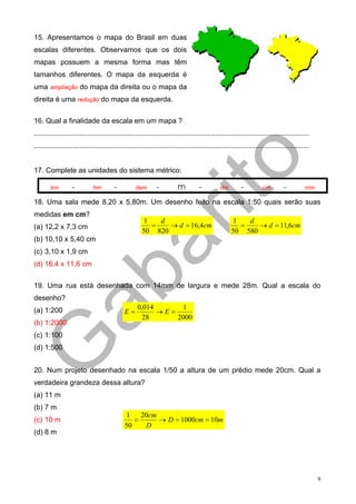 15. Apresentamos o mapa do Brasil em duas
escalas diferentes. Observamos que os dois
mapas possuem a mesma forma mas têm
tamanhos diferentes. O mapa da esquerda é
uma ampliação do mapa da direita ou o mapa da
direita é uma redução do mapa da esquerda.

16. Qual a finalidade da escala em um mapa ?
..........................................................................................................................................
..........................................................................................................................................


17. Complete as unidades do sistema métrico:

        km         -         hm         -         dam        -          m         -          dm        -          cm         -         mm

18. Uma sala mede 8,20 x 5,80m. Um desenho feito na escala 1:50 quais serão suas
medidas em cm?
                                                      1   d                                       1   d
(a) 12,2 x 7,3 cm                                       =    → d = 16,4cm                           =    → d = 11,6cm
                                                      50 820                                      50 580
(b) 10,10 x 5,40 cm
(c) 3,10 x 1,9 cm
(d) 16,4 x 11,6 cm


19. Uma rua está desenhada com 14mm de largura e mede 28m. Qual a escala do
desenho?
(a) 1:200                                          0,014      1
                                             E=          →E=
                                                     28      2000
(b) 1:2000
(c) 1:100
(d) 1:500


20. Num projeto desenhado na escala 1/50 a altura de um prédio mede 20cm. Qual a
verdadeira grandeza dessa altura?
(a) 11 m
(b) 7 m
                                             1    20cm
(c) 10 m                                        =      → D = 1000cm = 10m
                                             50    D
(d) 8 m




                                                                                                                                             9
 