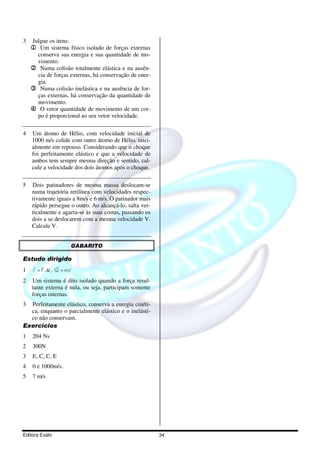 3   Julgue os itens:
    1 Um sistema físico isolado de forças externas
     conserva sua energia e sua quantidade de mo-
     vimento.
    2 Numa colisão totalmente elástica e na ausên-
     cia de forças externas, há conservação de ener-
     gia.
    3 Numa colisão inelástica e na ausência de for-
     ças externas, há conservação da quantidade de
     movimento.
    4 O vetor quantidade de movimento de um cor-
     po é proporcional ao seu vetor velocidade.

4   Um átomo de Hélio, com velocidade inicial de
    1000 m/s colide com outro átomo de Hélio, inici-
    almente em repouso. Considerando que o choque
    foi perfeitamente elástico e que a velocidade de
    ambos tem sempre mesma direção e sentido, cal-
    cule a velocidade dos dois átomos após o choque.

5   Dois patinadores de mesma massa deslocam-se
    numa trajetória retilínea com velocidades respec-
    tivamente iguais a 8m/s e 6 m/s. O patinador mais
    rápido persegue o outro. Ao alcançá-lo, salta ver-
    ticalmente e agarra-se às suas costas, passando os
    dois a se deslocarem com a mesma velocidade V.
    Calcule V.


                       GABARITO

Estudo dirigido
      r r         r    r
1    I = F .∆t , Q = mv

2   Um sistema é dito isolado quando a força resul-
    tante externa é nula, ou seja, participam somente
    forças internas.
3 Perfeitamente elástico, conserva a energia cinéti-
  ca, enquanto o parcialmente elástico e o inelásti-
  co não conservam.
Exercícios
1   204 Ns
2   300N
3   E, C, C, E
4   0 e 1000m/s.
5   7 m/s




Editora Exato                                            34
 