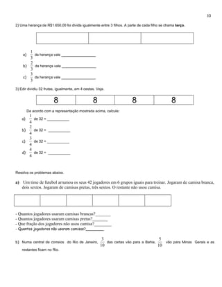 10

2) Uma herança de R$1.650,00 foi divida igualmente entre 3 filhos. A parte de cada filho se chama terço.




       1
    a)   da herança vale _________________
       3
       2
    b)   da herança vale _________________
       3
       3
    c)   da herança vale _________________
       3
3) Edir dividiu 32 frutas, igualmente, em 4 cestas. Veja.


                        8                        8                     8                       8
         De acordo com a representação mostrada acima, calcule:
       1
    a)       de 32 = ___________
       4
       2
    b)       de 32 = ___________
       4
       3
    c)       de 32 = ___________
       4
       4
    d)       de 32 = ___________
       4


Resolva os problemas abaixo.

a) Um time de futebol arrumou os seus 42 jogadores em 6 grupos iguais para treinar. Jogaram de camisa branca,
   dois sextos. Jogaram de camisas pretas, três sextos. O restante não usou camisa.




- Quantos jogadores usaram camisas brancas?_______
- Quantos jogadores usaram camisas pretas?_______
- Que fração dos jogadores não usou camisa?________
- Quantos jogadores não usaram camisas?________

                                                       3                               5
b) Numa central de correios do Rio de Janeiro,           das cartas vão para a Bahia,    vão para Minas Gerais e as
                                                      10                              10
    restantes ficam no Rio.
 