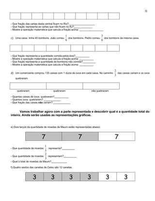 11




- Que fração das cartas desta central ficam no Rio? __________________
- Que fração representa as cartas que não ficam no RJ?_____________
- Mostre a operação matemática que calcula a fração acima: _________________

                                              1                          3
c) Uma caixa tinha 45 bombons. João comeu       dos bombons. Pedro comeu   dos bombons da mesma caixa.
                                              9                          9




- Que fração representa a quantidade comida pelos dois?__________
- Mostre a operação matemática que calcula a fração acima: __________
- Que fração representa a quantidade de bombons não comida?_________
- Mostre a operação matemática que calcula a fração acima: __________

                                                                                     2
d) Um comerciante comprou 135 caixas com 1 dúzia de ovos em cada caixa. No caminho     das caixas caíram e os ovos
                                                                                     3
   quebraram.



     quebraram                      quebraram                       não quebraram

- Quantas caixas de ovos quebraram?__________
- Quantos ovos quebraram? ____________
- Que fração das caixas não caíram? ____________


       Vamos trabalhar agora com a parte representada e descobrir qual é a quantidade total do
inteiro. Ainda serão usadas as representações gráficas.


e) Dois terços da quantidade de moedas de Mauro estão representadas abaixo:



                          7                             7                            7
                           1
- Que quantidade de moedas    representa?_________
                           3
                           2
- Que quantidade de moedas   representam?_________
                           3
- Qual o total de moedas de Mauro?___________

f) Quatro sextos das canetas de Celso são 12 canetas.



                  3               3               3             3              3            3
 