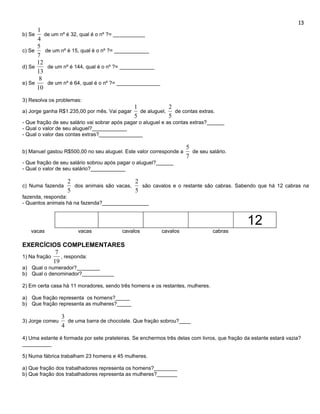 13
      1
b) Se    de um nº é 32, qual é o nº ?= ___________
      4
      5
c) Se    de um nº é 15, qual é o nº ?= ____________
      7
      12
d) Se     de um nº é 144, qual é o nº ?= ____________
      13
       8
e) Se     de um nº é 64, qual é o nº ?= _______________
      10
3) Resolva os problemas:
                                               1             2
a) Jorge ganha R$1.235,00 por mês. Vai pagar     de aluguel,   de contas extras.
                                               5             5
- Que fração de seu salário vai sobrar após pagar o aluguel e as contas extras?______
- Qual o valor de seu aluguel?____________
- Qual o valor das contas extras?_______________

                                                                     5
b) Manuel gastou R$500,00 no seu aluguel. Este valor corresponde a     de seu salário.
                                                                     7
- Que fração de seu salário sobrou após pagar o aluguel?______
- Qual o valor de seu salário?____________

                   2                        2
c) Numa fazenda      dos animais são vacas,   são cavalos e o restante são cabras. Sabendo que há 12 cabras na
                   5                        5
fazenda, responda:
- Quantos animais há na fazenda?________________


                                                                                               12
   vacas               vacas              cavalos          cavalos              cabras

EXERCÍCIOS COMPLEMENTARES
              7
1) Na fração    , responda:
             19
a) Qual o numerador?________
b) Qual o denominador?___________

2) Em certa casa há 11 moradores, sendo três homens e os restantes, mulheres.

a) Que fração representa os homens?_____
b) Que fração representa as mulheres?_____

                 3
3) Jorge comeu     de uma barra de chocolate. Que fração sobrou?____
                 4
4) Uma estante é formada por sete prateleiras. Se enchermos três delas com livros, que fração da estante estará vazia?
__________

5) Numa fábrica trabalham 23 homens e 45 mulheres.

a) Que fração dos trabalhadores representa os homens?________
b) Que fração dos trabalhadores representa as mulheres?_______
 