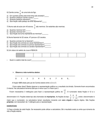 14

                  3
6) Camila comeu     de uma torta de figo.
                  8
a)   Em quantas partes esta torta tinha sido dividida?_____
b)   Quantos pedaços Camila comeu?_____
c)   Quantos pedaços sobraram?______
d)   Que fração cada pedaço da torta representa?_____

                                         3
7) Numa sala de aula com 40 alunos,        são meninos. Os restantes são meninas.
                                         5
a) Quantos meninos há?______
b) Quantas meninas há?_______
c) Que fração da turma representa as meninas?_______

8) Numa fazenda há 32 vacas, 47 porcos e 22 cavalos.

a)   Quantos animais há na fazenda?_______
b)   Que fração dos animais as vacas representam?________
c)   Que fração dos animais os porcos representam?_______
d)   Que fração dos animais os cavalos representam?_______

9) Um oitavo do salário de Juca é R$36,00.




-    Qual é o salário total de Juca?________________




           Observe a reta numérica abaixo:


            0        1       2       3        4      5        6       7     8       9...

        A fração 12/5 citada pelo pai de Camila estaria entre o 2 e o 3.

         Como saber disso? Basta observar a representação gráfica ou o resultado da divisão. Somente foram encontrados
2 inteiros. Na calculadora teríamos 2,4 que é menor que 3 e maior que 2.
                                                                           12
     Foram necessários 3 retângulos para fazer a representação gráfica de     . O numerador desta fração é 12 e o
                                                                            5
                                                                                   3 6 8
denominador é 5. Frações deste tipo são chamadas de impróprias. As frações do tipo: ; ;     ; onde o denominador é
                                                                                   5 7 11
maior que o numerador, na calculadora teriam resultados iniciando com zero vírgula e alguns dígitos. São frações
próprias e só necessitam de 1 retângulo para a representação.

EXERCÍCIOS

1) Faça a divisão de cada fração. Se necessário pode utilizar a calculadora. Dê o resultado exato ou entre que números da
reta a fração estaria.
 
