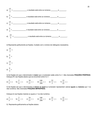 15
     15
a)      = ________________ o resultado está entre os números ________ e ________.
      2

     9
b)     = ________________ o resultado está entre os números ________ e ________.
     4

     15
c)      = ________________ o resultado está entre os números ________ e ________.
      6

     9
d)     = ________________ o resultado está entre os números ________ e ________.
     3

      22
e)       = ________________ o resultado está entre os números ________ e ________.
      5


2) Represente graficamente as frações. Cuidado com o número de retângulos necessários.

     15
a)      =
      2

     9
b)     =
     4

     15
c)      =
      6

     9
d)     =
     3

3) As frações em que o denominador é maior que o numerador estão entre 0 e 1. São chamadas FRAÇÕES PRÓPRIAS.
Coloque (P) nas frações abaixo que se encontram entre 0 e 1.

     2              2             34             100              22            23
a)     ( )    b)      ( )    c)      ( )    d)       ( )     e)      ( )   f)      ( )
     5             11             17             200              5             22
4) As frações em que o denominador é menor ou igual ao numerador representam valores iguais ou maiores que 1 na
reta numérica. São chamadas FRAÇÕES IMPRÓPRIAS.


Coloque (I) nas frações maiores ou iguais a 1 na reta numérica.

     2              2             34             100              22            22
a)     ( )    b)      ( )    c)      ( )    d)       ( )     e)      ( )   f)      ( )
     5             11             17             200              5             22

5) Represente graficamente as frações abaixo:
 