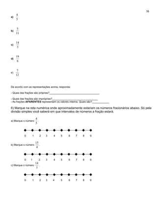 16
     4
a)
     5


      5
b)
     11


     14
c)
      3


     18
d)
      6


      7
e)
     12


De acordo com as representações acima, responda:

- Quais das frações são próprias?___________________________________

- Quais das frações são impróprias?________________________________
- As frações APARENTES representam os valores inteiros. Quais são?____________

6) Marque na reta numérica onde aproximadamente estariam os números fracionários abaixo. Só pela
divisão simples você saberá em que intervalos de números a fração estará.

                     4
a) Marque o número     .
                     5



          0      1         2   3   4    5     6    7     8    9

                     15
b) Marque o número      .
                      4



          0     1          2   3   4    5     6    7     8    9
                     14
c) Marque o número      .
                      3



          0      1         2   3   4    5     6    7     8    9
 