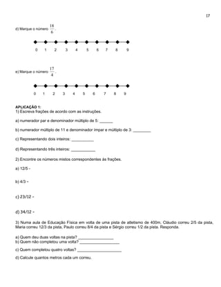 17

                     18
d) Marque o número      .
                      6



             0   1      2       3       4       5       6   7   8       9




                     17
e) Marque o número      .
                      4



            0    1     2    3       4       5       6       7   8   9


APLICAÇÃO 1:
1) Escreva frações de acordo com as instruções.

a) numerador par e denominador múltiplo de 5: ______

b) numerador múltiplo de 11 e denominador ímpar e múltiplo de 3: ________

c) Representando dois inteiros: __________

d) Representando três inteiros: ___________

2) Encontre os números mistos correspondentes às frações.

a) 12/5 -


b) 4/3 –


c) 23/12 –


d) 34/12 –

3) Numa aula de Educação Física em volta de uma pista de atletismo de 400m, Cláudio correu 2/5 da pista,
Maria correu 12/3 da pista, Paulo correu 8/4 da pista e Sérgio correu 1/2 da pista. Responda.

a) Quem deu duas voltas na pista? ________________
b) Quem não completou uma volta? __________________
c) Quem completou quatro voltas? ____________________
d) Calcule quantos metros cada um correu.
 