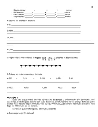 18
     •     Cláudio correu: ________÷ ___________ x _________= ________metros
     •     Maria correu: ________÷ ___________ x _________= ________metros
     •     Paulo correu: ________÷ ___________ x _________= ________metros
     •     Sérgio correu: ________÷ ___________ x _________= ________metros

4) Escreva por extenso os decimais.

a) 2,3_______________________________________________________________________
___________________________________________________________________________

b) 12,05_____________________________________________________________________
___________________________________________________________________________

c)0,004-
____________________________________________________________________________
_______________________________________________________________________________
_____

d)3,017_____________________________________________________________________
___________________________________________________________________________


5) Represente na reta numérica, as frações: 15 ; 8 ; 10 ; 2 ; 7 . Encontre os decimais antes.
                                            10 5 20 2 4



                   0                          1,



6) Coloque em ordem crescente os decimais.

a) 0,23       –        1,23       –        0,203        –       0,22 –           0,34
__________________________________________________________________________


b) 10,23       –        1,023         –       1,203         –     10,22 –           0,304

_______________________________________________________________________


APLICAÇÃO 2:
        Existe uma lei que limita o tempo de espera na fila dos bancos. O tempo máximo é de 25 minutos. Após
esse tempo, o cidadão pode reclamar com razão da demora. Uma funcionária marcou o tempo de fila de quatro
clientes: Josué ficou na fila por 30minutos, Sara esperou 90 minutos, Juca demorou 15 minutos e Berenice ficou
de pé por 120 minutos até ser atendida.
          Lembrando que uma hora possui 60 minutos, responda.

a) Quem esperou por 1/4 de hora? ________________
 