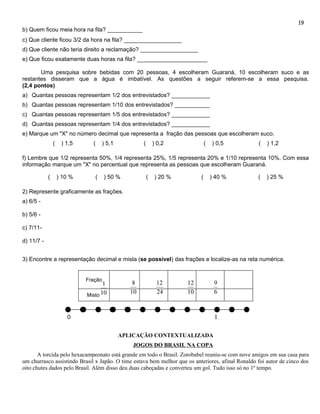 19
b) Quem ficou meia hora na fila? ___________
c) Que cliente ficou 3/2 da hora na fila? __________________
d) Que cliente não teria direito a reclamação? __________________
e) Que ficou exatamente duas horas na fila? ______________________

       Uma pesquisa sobre bebidas com 20 pessoas, 4 escolheram Guaraná, 10 escolheram suco e as
restantes disseram que a água é imbatível. As questões a seguir referem-se a essa pesquisa.
(2,4 pontos)
a) Quantas pessoas representam 1/2 dos entrevistados? ____________
b) Quantas pessoas representam 1/10 dos entrevistados? ___________
c) Quantas pessoas representam 1/5 dos entrevistados? ____________
d) Quantas pessoas representam 1/4 dos entrevistados? ____________
e) Marque um "X" no número decimal que representa a fração das pessoas que escolheram suco.
                (    ) 1,5     (    ) 5,1           (       ) 0,2              (   ) 0,5           (   ) 1,2

f) Lembre que 1/2 representa 50%, 1/4 representa 25%, 1/5 representa 20% e 1/10 representa 10%. Com essa
informação marque um "X" no percentual que representa as pessoas que escolheram Guaraná.

            (       ) 10 %      (     ) 50 %            (   ) 20 %         (       ) 40 %          (   ) 25 %

2) Represente graficamente as frações.
a) 6/5 -

b) 5/6 -

c) 7/11-

d) 11/7 -


3) Encontre a representação decimal e mista (se possível) das frações e localize-as na reta numérica.


                             Fração
                                    1           8            12      12             9
                             Misto 10
                                               10            24      10             6



                       0                                                            1,


                                            APLICAÇÃO CONTEXTUALIZADA
                                               JOGOS DO BRASIL NA COPA
       A torcida pelo hexacampeonato está grande em todo o Brasil. Zorobabel reuniu-se com nove amigos em sua casa para
um churrasco assistindo Brasil x Japão. O time estava bem melhor que os anteriores, afinal Ronaldo foi autor de cinco dos
oito chutes dados pelo Brasil. Além disso deu duas cabeçadas e converteu um gol. Tudo isso só no 1º tempo.
 