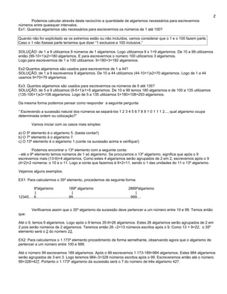 2
       Podemos calcular através deste raciocínio a quantidade de algarismos necessários para escrevermos
números entre quaisquer intervalos.
Ex1: Quantos algarismos são necessários para escrevermos os números de 1 até 100?

Quando não for explicitado se os extremos estão ou não incluídos, vamos considerar que o 1 e o 100 fazem parte.
Caso o 1 não fizesse parte teríamos que dizer “1 exclusive e 100 inclusive.”

SOLUÇÃO: de 1 a 9 utilizamos 9 números de 1 algarismos. Logo utilizamos 9 x 1=9 algarismos. De 10 a 99 utilizamos
então (99-10+1)x2=180 algarismos. E para escrevermos o número 100 utilizamos 3 algarismos.
Logo para escrevermos de 1 a 100 utilizamos: 9+180+3=192 algarismos.

Ex2:Quantos algarismos são usados para escrevermos de 1 a 44?
SOLUÇÃO: de 1 a 9 escrevemos 9 algarismos. De 10 a 44 utilizamos (44-10+1)x2=70 algarismos. Logo de 1 a 44
usamos 9+70=79 algarismos.

Ex3: Quantos algarismos são usados para escrevermos os números de 5 até 135?
SOLUÇÃO: de 5 a 9 utilizamos (9-5+1)x1=5 algarismos. De 10 a 99 temos 180 algarismos e de 100 a 135 utilizamos
(135-100+1)x3=108 algarismos. Logo de 5 a 135 utilizamos 5+180+108=293 algarismos.

Da mesma forma podemos pensar como responder a seguinte pergunta:

“ Escrevendo a sucessão natural dos números se separá-los 1 2 3 4 5 6 7 8 9 1 0 1 1 1 2..., qual algarismo ocupa
determinada ordem ou colocação?”

          Vamos iniciar com os casos mais simples:

a) O 5º elemento é o algarismo 5. (basta contar!)
b) O 7º elemento é o algarismo 7.
c) O 13º elemento é o algarismo 1.(conte na sucessão acima e verifique!)

         Podemos encontrar o 13º elemento com a seguinte conta:
- até o 9º elemento temos números de 1 só algarismo. Se procuramos o 13º algarismo, significa que após o 9
escrevemos mais (13-9)=4 algarismos. Como estes 4 algarismos serão agrupados de 2 em 2, escrevemos após o 9
(4÷2)=2 números: o 10 e o 11. Logo a conta que fazemos é 9+2=11, sendo o 1 das unidades do 11 o 13º algarismo.

Vejamos alguns exemplos:

EX1: Para calcularmos o 35º elemento, procedemos da seguinte forma:

          9ºalgarismo                      189º algarismo                                          2889ºalgarismo
           |                                 |                                                         |
12345.....9................................99........................................................999....


          Verificamos assim que o 35º algarismo da sucessão deve pertencer a um número entre 10 e 99. Temos então
que:

Até o 9, temos 9 algarismos. Logo após o 9 temos 35-9=26 algarismos. Estes 26 algarismos serão agrupados de 2 em
2 pois serão números de 2 algarismos. Teremos então 26 ÷2=13 números escritos após o 9. Como 13 + 9=22, o 35º
elemento será o 2 do número 22.

EX2: Para calcularmos o 1.173º elemento procedimento de forma semelhante, observando agora que o algarismo de
pertencer a um número entre 100 e 999.

Até o número 99 escrevemos 189 algarismos. Após o 99 escrevemos 1.173-189=984 algarismos. Estes 984 algarismos
serão agrupados de 3 em 3. Logo teremos 984÷3=328 números escritos após o 99. Escreveremos então até o número
99+328=427. Portanto o 1.173º algarismo da sucessão será o 7 do número de três algarismo 427.
 