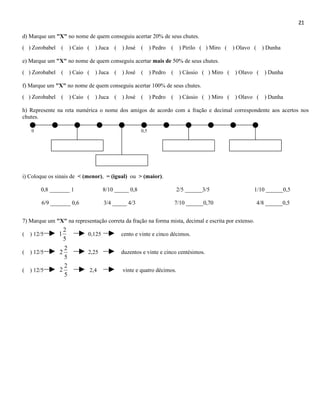 21

d) Marque um "X" no nome de quem conseguiu acertar 20% de seus chutes.
( ) Zorobabel   (     ) Caio (     ) Juca   ( ) José    (     ) Pedro   (    ) Pirilo ( ) Miro (   ) Olavo (     ) Dunha

e) Marque um "X" no nome de quem conseguiu acertar mais de 50% de seus chutes.
( ) Zorobabel   (     ) Caio (     ) Juca   ( ) José    (     ) Pedro   (    ) Cássio ( ) Miro (   ) Olavo (      ) Dunha

f) Marque um "X" no nome de quem conseguiu acertar 100% de seus chutes.
( ) Zorobabel   (     ) Caio (     ) Juca   ( ) José    (     ) Pedro   (    ) Cássio ( ) Miro (   ) Olavo (      ) Dunha

h) Represente na reta numérica o nome dos amigos de acordo com a fração e decimal correspondente aos acertos nos
chutes.

   0                                                    0,5




i) Coloque os sinais de < (menor), = (igual) ou > (maior).

       0,8 _______ 1                   8/10 _____ 0,8                       2/5 ______3/5                  1/10 ______0,5

        6/9 _______ 0,6                3/4 _____ 4/3                        7/10 ______0,70                    4/8 ______0,5


7) Marque um "X" na representação correta da fração na forma mista, decimal e escrita por extenso.
                  2
( ) 12/5        1            0,125            cento e vinte e cinco décimos.
                  5
                  2
( ) 12/5        2            2,25             duzentos e vinte e cinco centésimos.
                  5
                  2
( ) 12/5        2                2,4           vinte e quatro décimos.
                  5
 