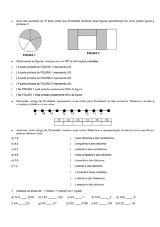 •   Uma das questões do 4º teste pedia que Zorobabel dividisse duas figuras geométricas em cinco partes iguais e
    pintasse 3.




                                                                             FIGURA 2
         FIGURA 1

•   Observando as figuras, marque com um "X" as afirmações corretas.

(   ) A parte pintada da FIGURA 1 representa 2/5.

(   ) A parte pintada da FIGURA 1 representa 3/5.

(   ) A parte pintada da FIGURA 2 representa 2/5.

(   ) A parte pintada da FIGURA 2 representa 3/5.

(   ) Na FIGURA 1 está pintado exatamente 50% da figura.

(   ) Na FIGURA 1 está pintado exatamente 60% da figura.

•   Cleoneida, amiga de Zorobabel, representou suas notas para Zorobabel na reta numérica. Observe a escala e
    complete a tabela com as notas.


                     8     T6     T4            T2            T5            T3    T1      9

                                           T1        T2             T3      T4       T5         T6


•   Jeremias, outro amigo de Zorobabel, mostrou suas notas. Relacione a representação numérica com a escrita por
    extenso dessas notas.
a) 7,6                                                    (        ) sete décimos e três centésimos

b) 8,5                                                    (        ) cinqüenta e seis décimos

c) 9,2                                                 (           ) setenta e seis centésimos

d) 8,8                                                    (        ) sete unidades e seis décimos

e) 5,6                                                    (        ) noventa e dois décimos

f) 7,3                                                    (        ) oitenta e oito décimos

                                                          (        ) noventa e duas unidades

                                                          (        ) oitenta e oito milésimos

                                                          (        ) setenta e três décimos

•   Coloque os sinais de: > (maior), < (menor) ou = (igual).

a) 12,3 ____ 12,03       b) 1,02 ______ 1,20         c) 2/3 _____ 1              d) 12/3 ______3      e) 12/2 _____ 6

f) 2/4 _____0,5          g) 3/5 ____ 0,7             i) 0,03 ____ 3/100          j) 4/5 ______ 5/4    k) 0,25 ____ 1/4
 