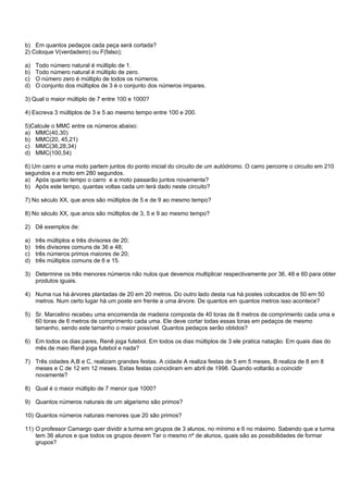 b) Em quantos pedaços cada peça será cortada?
2) Coloque V(verdadeiro) ou F(falso);

a)   Todo número natural é múltiplo de 1.
b)   Todo número natural é múltiplo de zero.
c)   O número zero é múltiplo de todos os números.
d)   O conjunto dos múltiplos de 3 é o conjunto dos números ímpares.

3) Qual o maior múltiplo de 7 entre 100 e 1000?

4) Escreva 3 múltiplos de 3 e 5 ao mesmo tempo entre 100 e 200.

5)Calcule o MMC entre os números abaixo:
a) MMC(40,30)
b) MMC(20, 45,21)
c) MMC(36,28,34)
d) MMC(100,54)

6) Um carro e uma moto partem juntos do ponto inicial do circuito de um autódromo. O carro percorre o circuito em 210
segundos e a moto em 280 segundos.
a) Após quanto tempo o carro e a moto passarão juntos novamente?
b) Após este tempo, quantas voltas cada um terá dado neste circuito?

7) No século XX, que anos são múltiplos de 5 e de 9 ao mesmo tempo?

8) No século XX, que anos são múltiplos de 3, 5 e 9 ao mesmo tempo?

2) Dê exemplos de:

a)   três múltiplos e três divisores de 20;
b)   três divisores comuns de 36 e 48;
c)   três números primos maiores de 20;
d)   três múltiplos comuns de 6 e 15.

3) Determine os três menores números não nulos que devemos multiplicar respectivamente por 36, 48 e 60 para obter
   produtos iguais.

4) Numa rua há árvores plantadas de 20 em 20 metros. Do outro lado desta rua há postes colocados de 50 em 50
   metros. Num certo lugar há um poste em frente a uma árvore. De quantos em quantos metros isso acontece?

5) Sr. Marcelino recebeu uma encomenda de madeira composta de 40 toras de 8 metros de comprimento cada uma e
   60 toras de 6 metros de comprimento cada uma. Ele deve cortar todas essas toras em pedaços de mesmo
   tamanho, sendo este tamanho o maior possível. Quantos pedaços serão obtidos?

6) Em todos os dias pares, Renê joga futebol. Em todos os dias múltiplos de 3 ele pratica natação. Em quais dias do
   mês de maio Renê joga futebol e nada?

7) Três cidades A,B e C, realizam grandes festas. A cidade A realiza festas de 5 em 5 meses, B realiza de 8 em 8
   meses e C de 12 em 12 meses. Estas festas coincidiram em abril de 1998. Quando voltarão a coincidir
   novamente?

8) Qual é o maior múltiplo de 7 menor que 1000?

9) Quantos números naturais de um algarismo são primos?

10) Quantos números naturais menores que 20 são primos?

11) O professor Camargo quer dividir a turma em grupos de 3 alunos, no mínimo e 6 no máximo. Sabendo que a turma
    tem 36 alunos e que todos os grupos devem Ter o mesmo nº de alunos, quais são as possibilidades de formar
    grupos?
 