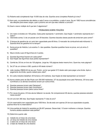 12) Roberto está completando hoje 10.000 dias de vida. Quantos anos completos Roberto já viveu?

13) Num país, os presidentes são eleitos a cada 5 anos e os prefeitos, a cada 4 anos. Se em 1992 houve coincidências
    das eleições para esses cargos, qual o próximo ano em que eles voltarão a coincidir?

14) Qual o menor múltiplo de 8 que tem 3 algarismos?

                                          PROBLEMAS SOBRE FRAÇÕES

1) Um metro é dividido em 100 partes. Cada parte representa 1 centímetro. Que fração 1 centímetro representa de 1
   metro?
2) Cleoneida comeu ¼ de um pacote com 20 biscoitos. Quantos biscoitos desse pacote ela ainda tem para comer?

3) O tanque de gasolina de um carro tem capacidade para 60 litros. O marcador de combustível está indicando ¼.
   Quantos litros de gasolina há no tanque?

4) Numa prova de História, Luís acertou ¾ das questões. Quantas questões havia na prova, se Luís errou 5
   questões?

5) Mauro dividiu suas 24 figurinhas em 3 partes.

a) Quantas figurinhas ficaram em cada parte?
b) Que fração das figurinhas duas partes representam?

6) Camila leu 3/5 de um livro de 120 páginas. Jorge leu 100 páginas deste mesmo livro. Quem leu mais páginas?

7) Se 2/7 de um número é 360, quanto é 4/9 deste número?

8) João recebeu R$650,00 de seu pai. Porém, vai ter que gastar 5/13 deste valor para pagar uma dívida. Após o
   pagamento da dívida, quanto restará para João?

9) Em certa indústria trabalham 30 homens e 45 mulheres. Que fração do total representam os homens?

10) Numa cidade perto de São Paulo com 350.000 habitantes, 2/7 da população torce pelo Palmeiras, 3/5 torce pelo
    Corinthians e os demais torcedores torcem por outros times.

a) Quantas pessoas torcem pelo Palmeiras?
b) Quantas pessoas torcem pelo Corinthians?
c) Quantas pessoas torcem pelos outros times?

11) Por causa da greve, 2/3 dos alunos faltaram na escola. Se compareceram 60 alunos, quantas pessoas estudam
    nessa escola?

12) Um ano tem 365 dias. Que fração representa 71 dias do ano?

13) Um reservatório tem capacidade para 1000 litros. Se ele está com apenas 2/5 de sua capacidade ocupada,
quantos litros há no reservatório?

14) Uma partida de futebol foi assistida por 68.457 pessoas. Desse total, 1/3 eram mulheres e crianças. Quantos
    homens adultos assistiram esta partida?

15) Determine quanto vale:

a)   metade de um terço de uma dúzia
b)   um terço da metade de cinco dúzias
c)   o dobro de um terço de uma dúzia
d)   o triplo da metade de uma dezena
 