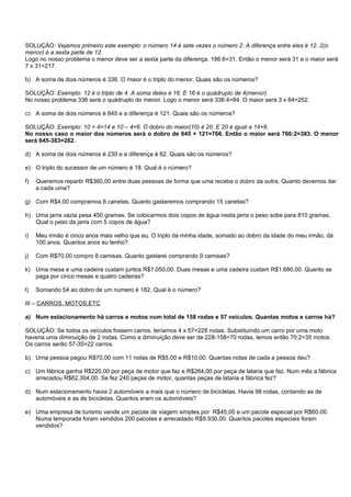 SOLUÇÀO: Vejamos primeiro este exemplo: o número 14 é sete vezes o número 2. A diferença entre eles é 12. 2(o
menor) é a sexta parte de 12.
Logo no nosso problema o menor deve ser a sexta parte da diferença. 186:6=31. Então o menor será 31 e o maior será
7 x 31=217.

b) A soma de dois números é 336. O maior é o triplo do menor. Quais são os números?

SOLUÇÃO: Exemplo: 12 é o triplo de 4. A soma deles é 16. E 16 é o quádruplo de 4(menor).
No nosso problema 336 será o quádruplo do menor. Logo o menor será 336:4=84. O maior será 3 x 84=252.

c) A soma de dois números é 645 e a diferença é 121. Quais são os números?

SOLUÇÃO: Exemplo: 10 + 4=14 e 10 – 4=6. O dobro do maior(10) é 20. E 20 é igual a 14+6.
No nosso caso o maior dos números será o dobro de 645 + 121=766. Então o maior será 766:2=383. O menor
será 645-383=262.

d) A soma de dois números é 230 e a diferença é 62. Quais são os números?

e) O triplo do sucessor de um número é 18. Qual é o número?

f)   Queremos repartir R$360,00 entre duas pessoas de forma que uma receba o dobro da outra. Quanto devemos dar
     a cada uma?

g) Com R$4,00 compramos 6 canetas. Quanto gastaremos comprando 15 canetas?

h) Uma jarra vazia pesa 450 gramas. Se colocarmos dois copos de água nesta jarra o peso sobe para 810 gramas.
   Qual o peso da jarra com 5 copos de água?

i)   Meu irmão é cinco anos mais velho que eu. O triplo da minha idade, somado ao dobro da idade do meu irmão, dá
     100 anos. Quantos anos eu tenho?

j)   Com R$70,00 compro 6 camisas. Quanto gastarei comprando 9 camisas?

k) Uma mesa e uma cadeira custam juntos R$1.050,00. Duas mesas e uma cadeira custam R$1.680,00. Quanto se
   paga por cinco mesas e quatro cadeiras?

l)   Somando 54 ao dobro de um número é 182. Qual é o número?

III – CARROS, MOTOS,ETC

a) Num estacionamento há carros e motos num total de 158 rodas e 57 veículos. Quantas motos e carros há?

SOLUÇÃO: Se todos os veículos fossem carros, teríamos 4 x 57=228 rodas. Substituindo um carro por uma moto
haveria uma diminuição de 2 rodas. Como a diminuição deve ser de 228-158=70 rodas, temos então 70:2=35 motos.
Os carros serão 57-35=22 carros.

b) Uma pessoa pagou R$70,00 com 11 notas de R$5,00 e R$10,00. Quantas notas de cada a pessoa deu?

c) Um fábrica ganha R$220,00 por peça de motor que faz e R$264,00 por peça de lataria que faz. Num mês a fábrica
   arrecadou R$62.304,00. Se fez 240 peças de motor, quantas peças de lataria a fábrica fez?

d) Num estacionamento havia 2 automóveis a mais que o número de bicicletas. Havia 98 rodas, contando as de
   automóveis e as de bicicletas. Quantos eram os automóveis?

e) Uma empresa de turismo vende um pacote de viagem simples por R$45,00 e um pacote especial por R$60,00.
   Numa temporada foram vendidos 200 pacotes e arrecadado R$9.930,00. Quantos pacotes especiais foram
   vendidos?
 
