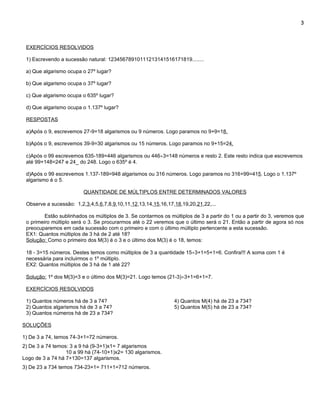 3



 EXERCÍCIOS RESOLVIDOS

 1) Escrevendo a sucessão natural: 12345678910111213141516171819........

 a) Que algarismo ocupa o 27º lugar?

 b) Que algarismo ocupa o 37º lugar?

 c) Que algarismo ocupa o 635º lugar?

 d) Que algarismo ocupa o 1.137º lugar?

 RESPOSTAS

 a)Após o 9, escrevemos 27-9=18 algarismos ou 9 números. Logo paramos no 9+9=18.

 b)Após o 9, escrevemos 39-9=30 algarismos ou 15 números. Logo paramos no 9+15=24.

 c)Após o 99 escrevemos 635-189=446 algarismos ou 446÷3=148 números e resto 2. Este resto indica que escrevemos
 até 99+148=247 e 24_ do 248. Logo o 635º é 4.

 d)Após o 99 escrevemos 1.137-189=948 algarismos ou 316 números. Logo paramos no 316+99=415. Logo o 1.137º
 algarismo é o 5.

                         QUANTIDADE DE MÚLTIPLOS ENTRE DETERMINADOS VALORES

 Observe a sucessão: 1,2,3,4,5,6,7,8,9,10,11,12,13,14,15,16,17,18,19,20,21,22,...

         Estão sublinhados os múltiplos de 3. Se contarmos os múltiplos de 3 a partir do 1 ou a partir do 3, veremos que
 o primeiro múltiplo será o 3. Se procurarmos até o 22 veremos que o último será o 21. Então a partir de agora só nos
 preocuparemos em cada sucessão com o primeiro e com o último múltiplo pertencente a esta sucessão.
 EX1: Quantos múltiplos de 3 há de 2 até 18?
 Solução: Como o primeiro dos M(3) é o 3 e o último dos M(3) é o 18, temos:

 18 - 3=15 números. Destes temos como múltiplos de 3 a quantidade 15÷3+1=5+1=6. Confira!!! A soma com 1 é
 necessária para incluirmos o 1º múltiplo.
 EX2: Quantos múltiplos de 3 há de 1 até 22?

 Solução: 1º dos M(3)=3 e o último dos M(3)=21. Logo temos (21-3)÷3+1=6+1=7.

 EXERCÍCIOS RESOLVIDOS

 1) Quantos números há de 3 a 74?                               4) Quantos M(4) há de 23 a 734?
 2) Quantos algarismos há de 3 a 74?                            5) Quantos M(5) há de 23 a 734?
 3) Quantos números há de 23 a 734?

SOLUÇÕES

1) De 3 a 74, temos 74-3+1=72 números.
2) De 3 a 74 temos: 3 a 9 há (9-3+1)x1= 7 algarismos
                  10 a 99 há (74-10+1)x2= 130 algarismos.
Logo de 3 a 74 há 7+130=137 algarismos.
3) De 23 a 734 temos 734-23+1= 711+1=712 números.
 