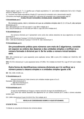 fração original. Logo 21: 7 = 3, significa que a fração equivalente a ¾ será obtida multiplicando 3x3 e 4x3. A fração
será 9/12. Repare que 9 + 12 = 21.
h) Encontre uma fração equivalente à fração 5/7 cuja soma do numerador com o denominador seja 60.
i) Encontre uma fração equivalente à fração 8/11 cuja soma do numerador com o denominador seja 57.
                         IV) MÚLTIPLOS E DIVISORES. DIVISIBILIDADE. NÚMEROS PRIMOS
I) Divisibilidade por 2:

    Os números pares, isto é, números em que as unidades simples são 0, 2, 4, 6 ou 8, são sempre
divisíveis por 2.
EX1: 384 dividido por 2 é 192 com resto 0. Logo 384 é múltiplo de 2.
EX2: 335.276 dividido por 2 é 167.638 com resto 0. Logo 335.276 é múltiplo de 2.

II) Divisibilidade por 3:

         Os números divisíveis por 3 apresentam como soma dos valores absolutos de seus algarismos um número
divisível por 3.
EX1: 123 é divisível por 3 porque 1+2+3=6 e 6 é divisível por 3.
EX2: 1.348 não é divisível por 3 porque 1+3+4+8=16 não é divisível por 3.

IV) Divisibilidade por 4:

    Um procedimento prático para números com mais de 2 algarismos, consiste
    em separar as ordens das dezenas e das unidades simples e verificar se o
    número formado é divisível por 4. Se for então o número inicial também
    será.
EX1: 324 é divisível por 4, pois separando como explicado, temos: 324 e como 24 é múltiplo de 4 (6x4=24), 324
também será.

EX2: 67.216 é divisível por 4, pois separando temos: 67.216 e 16 é múltiplo de 4(4x4=16). Logo 67.216 será múltiplo
de 4.

    Outra forma de identificarmos números divisíveis por 4 é verificar se o
    número possui a dezena simples e a unidades simples iguais a 00.
EX: 100, 2.500, 34.200, etc.

V) Divisibilidade por 5:

      Números divisíveis por 5 são números com unidades simples iguais a 0 ou 5.
Exemplos: 355 é divisível por 5.
         284 não é divisível por 5.
      45.230 é divisível por 5.

VI) Divisibilidade por 9:

      A regra de divisibilidade por 9 segue o mesmo raciocínio da regra de divisibilidade por 3.
      Se a soma dos valores absolutos dos algarismos for um número divisível por 9, então o número estudado
também será.

EX: 2.466 é divisível por 9 pois 2+4+6+6=18 e 18 é múltiplo de 9.

                            REVEJA AS CURIOSIDADES SOBRE O 9 QUE ESTUDAMOS.

EXERCÍCIOS.

1) Calcule os conjuntos de divisores dos números abaixo:
 
