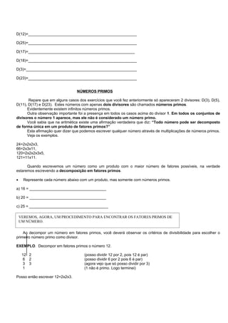 D(12)=___________________________________________________

D(25)=___________________________________________________

D(17)=__________________________________________________

D(18)=___________________________________________________

D(3)=____________________________________________________

D(23)=___________________________________________________


                                  NÚMEROS PRIMOS

       Repare que em alguns casos dos exercícios que você fez anteriormente só apareceram 2 divisores: D(3), D(5),
D(11), D(17) e D(23). Estes números com apenas dois divisores são chamados números primos.
      Evidentemente existem infinitos números primos.
      Outra observação importante foi a presença em todos os casos acima do divisor 1. Em todos os conjuntos de
divisores o número 1 aparece, mas ele não é considerado um número primo.
      Você sabia que na aritmética existe uma afirmação verdadeira que diz: “Todo número pode ser decomposto
de forma única em um produto de fatores primos?”
      Esta afirmação quer dizer que podemos escrever qualquer número através de multiplicações de números primos.
      Veja os exemplos.

24=2x2x2x3,
66=2x3x11,
120=2x2x2x3x5,
121=11x11.

      Quando escrevemos um número como um produto com o maior número de fatores possíveis, na verdade
estaremos escrevendo a decomposição em fatores primos.

•     Represente cada número abaixo com um produto, mas somente com números primos.

a) 16 = ____________________________________

b) 20 = ____________________________________

c) 25 = _____________________________________

    VEREMOS, AGORA, UM PROCEDIMENTO PARA ENCONTRAR OS FATORES PRIMOS DE
    UM NÚMERO.
                               DECOMPOSIÇÃO EM FATORES PRIMOS

    Ao decompor um número em fatores primos, você deverá observar os critérios de divisibilidade para escolher o
primeiro número primo como divisor.

EXEMPLO. Decompor em fatores primos o número 12.

     12 2                             (posso dividir 12 por 2, pois 12 é par)
     6 2                              (posso dividir 6 por 2 pois 6 é par)
     3 3                              (agora vejo que só posso dividir por 3)
     1                                (1 não é primo. Logo terminei)

Posso então escrever 12=2x2x3.
 
