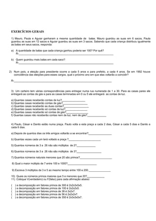 EXERCÍCIOS GERAIS

 1) Mauro, Paula e Aguiar ganharam a mesma quantidade de balas. Mauro guardou as suas em 6 sacos, Paula
 guardou as suas em 12 sacos e Aguiar guardou as suas em 3 sacos. Sabendo que cada criança distribuiu igualmente
 as balas em seus sacos, responda:

 a) A quantidade de balas que cada criança ganhou poderia ser 100? Por quê?
    R-_________________________________________________________________

 b) Quem guardou mais balas em cada saco?
    R-_________________________________________________________________


2) Num país, a eleição para presidente ocorre a cada 5 anos e para prefeito, a cada 4 anos. Se em 1992 houve
   coincidência das eleições para esses cargos, qual o próximo ano em que elas voltarão a coincidir?

 R-___________________________________________________________________


 3) Um carteiro tem várias correspondências para entregar numa rua numerada de 1 a 30. Para as casas pares ele
 entregará as contas de gás e para as casas terminadas em 0 ou 5 ele entregará as contas de luz.

 a) Quantas casas receberão contas de luz?________________
 b) Quantas casas receberão contas de gás?_________________
 c) Quantas casas receberão as duas contas?_________________
 d) Quantas casas receberão só contas de luz?_______________
 e) Quantas casas receberão só contas de gás?_______________
 f) Quantas casas não receberão contas nem de luz, nem de gás?_____________


 4) Paulo, César e Danilo estão numa praça. Paulo volta a esta praça a cada 2 dias, César a cada 5 dias e Danilo a
 cada 6 dias.

 a) Depois de quantos dias os três amigos voltarão a se encontrar?________________

 b) Quantas vezes cada um terá voltado a praça ?______________________

 5) Quantos números de 3 a 26 não são múltiplos de 2?_____________

 6) Quantos números de 3 a 26 não são múltiplos de 3?_________________

 7) Quantos números naturais menores que 20 são primos?______________________

  8) Qual o maior múltiplo de 7 entre 100 e 1000?____________________

  9) Escreva 3 múltiplos de 3 e 5 ao mesmo tempo entre 100 e 200._______________

 10) Quais os números primos maiores que 5 e menores que 20?____________
 11) Coloque V(verdadeiro) ou F(falso) para cada afirmação abaixo:

 (   ) a decomposição em fatores primos de 300 é 2x2x3x5x5.
 (   ) a decomposição em fatores primos de 100 é 2x2x2x5.
 (   ) a decomposição em fatores primos de 38 é 2x2x7.
 (   ) a decomposição em fatores primos de 56 é 2x2x2x7.
 (   ) a decomposição em fatores primos de 350 é 2x3x3x5x7.
 