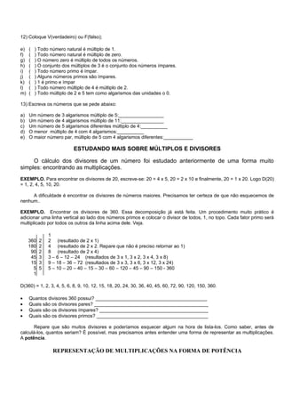12) Coloque V(verdadeiro) ou F(falso);

e)   (   ) Todo número natural é múltiplo de 1.
f)   (   ) Todo número natural é múltiplo de zero.
g)   (   ) O número zero é múltiplo de todos os números.
h)   (   ) O conjunto dos múltiplos de 3 é o conjunto dos números ímpares.
i)   (   ) Todo número primo é ímpar.
j)   (   ) Alguns números primos são ímpares.
k)   (   ) 1 é primo e ímpar
l)   (   ) Todo número múltiplo de 4 é múltiplo de 2.
m)   (   ) Todo múltiplo de 2 e 5 tem como algarismos das unidades o 0.

13) Escreva os números que se pede abaixo:

a)   Um número de 3 algarismos múltiplo de 5:_________________
b)   Um número de 4 algarismos múltiplo de 11:________________
c)   Um número de 5 algarismos diferentes múltiplo de 4:__________
d)   O menor múltiplo de 4 com 4 algarismos:__________
e)   O maior número par, múltiplo de 5 com 4 algarismos diferentes:___________

                          ESTUDANDO MAIS SOBRE MÚLTIPLOS E DIVISORES

     O cálculo dos divisores de um número foi estudado anteriormente de uma forma muito
simples: encontrando as multiplicações.
EXEMPLO. Para encontrar os divisores de 20, escreve-se: 20 = 4 x 5, 20 = 2 x 10 e finalmente, 20 = 1 x 20. Logo D(20)
= 1, 2, 4, 5, 10, 20.

     A dificuldade é encontrar os divisores de números maiores. Precisamos ter certeza de que não esquecemos de
nenhum..

EXEMPLO. Encontrar os divisores de 360. Essa decomposição já está feita. Um procedimento muito prático é
adicionar uma linha vertical ao lado dos números primos e colocar o divisor de todos, 1, no topo. Cada fator primo será
multiplicado por todos os outros da linha acima dele. Veja.

               1
     360   2   2 (resultado de 2 x 1)
     180   2   4 (resultado de 2 x 2. Repare que não é preciso retornar ao 1)
      90   2   8 (resultado de 2 x 4)
      45   3   3 – 6 – 12 – 24 (resultados de 3 x 1, 3 x 2, 3 x 4, 3 x 8)
      15   3   9 – 18 – 36 – 72 (resultados de 3 x 3, 3 x 6, 3 x 12, 3 x 24)
       5   5   5 – 10 – 20 – 40 – 15 – 30 – 60 – 120 – 45 – 90 – 150 - 360
       1

D(360) = 1, 2, 3, 4, 5, 6, 8, 9, 10, 12, 15, 18, 20, 24, 30, 36, 40, 45, 60, 72, 90, 120, 150, 360.

•    Quantos divisores 360 possui? __________________________________________
•    Quais são os divisores pares? ___________________________________________
•    Quais são os divisores ímpares? _________________________________________
•    Quais são os divisores primos? __________________________________________

      Repare que são muitos divisores e poderíamos esquecer algum na hora de lista-los. Como saber, antes de
calculá-los, quantos seriam? É possível, mas precisamos antes entender uma forma de representar as multiplicações.
A potência.

                 REPRESENTAÇÃO DE MULTIPLICAÇÕES NA FORMA DE POTÊNCIA
 