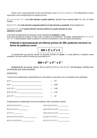 Muita vezes a decomposição mostra uma fatoração como 2 x 2 x 2 x 2 ou 3 x 3. Em Matemática é usual
representar essas multiplicações da seguinte forma:

a) 2 x 2 x 2 x 2 = 24 . Lê-se dois elevado à quarta potência. Atenção! Esse resultado não é 8 e sim, 16. Muito
cuidado.

b) 3 x 3 = 32 . Lê-se três elevado à segunda potência ou três elevado ao quadrado. Esse resultado é 9.

c) 4 x 4 x 4 = 43 . Lê-se quatro elevado à terceira potência ou quatro elevado ao cubo.
OBSERVAÇÕES.
1) Somente as potências 2 e 3, possuem nomes especiais de quadrado e cubo.
2) No caso de aparecer somente um fator primo, a potência é considerada 1. Exemplos: representamos 3 = 31, 5 = 51,
10 = 101 . É desnecessário utilizar a potência 1. Ela será considerada no caso do cálculo dos divisores.

    Voltando à decomposição em fatores primos de 360, podemos escrever na
    forma de potência como:

                                             360 = 23 x 32 x 5
       O procedimento que permite calcular os divisores consiste em somar 1 a cada potência e multiplicar esses
resultados. No caso do fator 5, lembre que sua potência é 1.



                                           360 = 23+1 x 32+1 x 51+1
      Multiplicando as somas, temos: (3+1) x (2+1) x (1+1) = 4 x 3 x 2 = 24 divisores. Confira com
os divisores que você encontrou.
EXERCÍCIOS.

1) Escreva as multiplicações representadas por cada potência, associando com os resultados entre parênteses.

a) 23 = ________________________________                   (    ) 27

b) 33 = _________________________________                  (    ) 540

c) 42 x 32 = ______________________________                (    ) 162

d) 22 x 33 x 5 = ___________________________               (    ) 144

e) 2 x 34 = _______________________________                 (   )8


2) Represente as multiplicações na forma de potência. Não é necessário calcular.

a) 2 x 2 x 2 x 2 x 2 = ________                  f) 2 x 3 x 2 x 3 x 2 = ___________

b) 3 x 3 x 3 x 3 = _________                     g) 5 x 5 x 5 x 3 x 3 = ___________

c) 7 x 7 = _________                             h) 2 x 3 x 3 x 3 x 3 = ____________

d) 5 x 5 x 5 x 3 x 3 x 2 = _____________         i) 3 x 5 x 7 x 7 x 5 = _____________

e) 2 x 3 x 3 x 5 x 5 = _____________             j) 7 x 7 x 7 x 7 x 7 = _____________
 