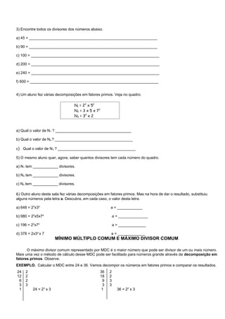 3) Encontre todos os divisores dos números abaixo.

a) 45 = _____________________________________________________________

b) 90 = _____________________________________________________________

c) 100 = _____________________________________________________________

d) 200 = _____________________________________________________________

e) 240 = _____________________________________________________________

f) 600 = _____________________________________________________________


4) Um aluno fez várias decomposições em fatores primos. Veja no quadro.

                                  N1 = 22 x 52
                                  N2 = 3 x 5 x 72
                                  N3 = 34 x 2


a) Qual o valor de N1 ? ____________________________________

b) Qual o valor de N2 ? _____________________________________

c) Qual o valor de N3 ? _____________________________________

5) O mesmo aluno quer, agora, saber quantos divisores tem cada número do quadro.

a) N1 tem ____________ divisores.

b) N2 tem ____________ divisores.

c) N3 tem ____________ divisores.

6) Outro aluno desta sala fez várias decomposições em fatores primos. Mas na hora de dar o resultado, substituiu
alguns números pela letra a. Descubra, em cada caso, o valor desta letra.

a) 648 = 23x3a                                         a = ____________

b) 980 = 22x5x7a                                          a = ______________

c) 196 = 22x7a                                            a = _____________

d) 378 = 2x3a x 7                                      a = _____________
                        MÍNIMO MÚLTIPLO COMUM E MÁXIMO DIVISOR COMUM

      O máximo divisor comum representado por MDC é o maior número que pode ser divisor de um ou mais número.
Mais uma vez o método de cálculo desse MDC pode ser facilitado para números grande através da decomposição em
fatores primos. Observe.
EXEMPLO. Calcular o MDC entre 24 e 36. Vamos decompor os números em fatores primos e comparar os resultados.
24   2                                           36   2
12   2                                           18   2
 6   2                                            9   3
 3   3                                            3   3
 1        24 = 23 x 3                             1         36 = 22 x 3
 