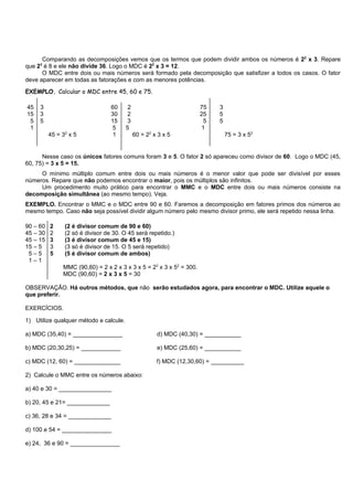 Comparando as decomposições vemos que os termos que podem dividir ambos os números é 22 x 3. Repare
que 2 é 8 e ele não divide 36. Logo o MDC é 22 x 3 = 12.
     3

      O MDC entre dois ou mais números será formado pela decomposição que satisfizer a todos os casos. O fator
deve aparecer em todas as fatorações e com as menores potências.

EXEMPLO. Calcular o MDC entre 45, 60 e 75.

45   3                            60     2                            75   3
15   3                            30     2                            25   5
 5   5                            15     3                             5   5
 1                                 5    5                             1
          45 = 32 x 5              1         60 = 22 x 3 x 5                   75 = 3 x 52


      Nesse caso os únicos fatores comuns foram 3 e 5. O fator 2 só apareceu como divisor de 60. Logo o MDC (45,
60, 75) = 3 x 5 = 15.
     O mínimo múltiplo comum entre dois ou mais números é o menor valor que pode ser divisível por esses
números. Repare que não podemos encontrar o maior, pois os múltiplos são infinitos.
     Um procedimento muito prático para encontrar o MMC e o MDC entre dois ou mais números consiste na
decomposição simultânea (ao mesmo tempo). Veja.
EXEMPLO. Encontrar o MMC e o MDC entre 90 e 60. Faremos a decomposição em fatores primos dos números ao
mesmo tempo. Caso não seja possível dividir algum número pelo mesmo divisor primo, ele será repetido nessa linha.

90 – 60   2     (2 é divisor comum de 90 e 60)
45 – 30   2     (2 só é divisor de 30. O 45 será repetido.)
45 – 15   3     (3 é divisor comum de 45 e 15)
15 – 5    3     (3 só é divisor de 15. O 5 será repetido)
 5–5      5     (5 é divisor comum de ambos)
 1–1
               MMC (90,60) = 2 x 2 x 3 x 3 x 5 = 22 x 3 x 52 = 300.
               MDC (90,60) = 2 x 3 x 5 = 30

OBSERVAÇÃO. Há outros métodos, que não serão estudados agora, para encontrar o MDC. Utilize aquele o
que preferir.

EXERCÍCIOS.

1) Utilize qualquer método e calcule.

a) MDC (35,40) = _______________                      d) MDC (40,30) = ___________

b) MDC (20,30,25) = ____________                      e) MDC (25,60) = ___________

c) MDC (12, 60) = ______________                      f) MDC (12,30,60) = __________

2) Calcule o MMC entre os números abaixo:

a) 40 e 30 = ________________

b) 20, 45 e 21= _____________

c) 36, 28 e 34 = _____________

d) 100 e 54 = _______________

e) 24, 36 e 90 = _______________
 