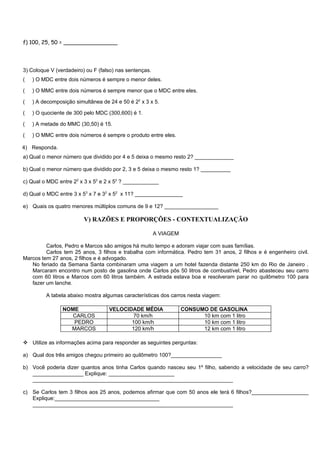 f) 100, 25, 50 = ________________




3) Coloque V (verdadeiro) ou F (falso) nas sentenças.
(   ) O MDC entre dois números é sempre o menor deles.

(   ) O MMC entre dois números é sempre menor que o MDC entre eles.

(   ) A decomposição simultânea de 24 e 50 é 22 x 3 x 5.

(   ) O quociente de 300 pelo MDC (300,600) é 1.

(   ) A metade do MMC (30,50) é 15.

(   ) O MMC entre dois números é sempre o produto entre eles.

4) Responda.
a) Qual o menor número que dividido por 4 e 5 deixa o mesmo resto 2? _____________

b) Qual o menor número que dividido por 2, 3 e 5 deixa o mesmo resto 1? __________

c) Qual o MDC entre 22 x 3 x 52 e 2 x 52 ? ____________

d) Qual o MDC entre 3 x 53 x 7 e 32 x 52 x 11? ________________

e) Quais os quatro menores múltiplos comuns de 9 e 12? __________________

                         V) RAZÕES E PROPORÇÕES - CONTEXTUALIZAÇÃO

                                                        A VIAGEM

         Carlos, Pedro e Marcos são amigos há muito tempo e adoram viajar com suas famílias.
         Carlos tem 25 anos, 3 filhos e trabalha com informática. Pedro tem 31 anos, 2 filhos e é engenheiro civil.
Marcos tem 27 anos, 2 filhos e é advogado.
   No feriado da Semana Santa combinaram uma viagem a um hotel fazenda distante 250 km do Rio de Janeiro .
   Marcaram encontro num posto de gasolina onde Carlos pôs 50 litros de combustível, Pedro abasteceu seu carro
   com 60 litros e Marcos com 60 litros também. A estrada estava boa e resolveram parar no quilômetro 100 para
   fazer um lanche.

         A tabela abaixo mostra algumas características dos carros nesta viagem:

                NOME               VELOCIDADE MÉDIA                CONSUMO DE GASOLINA
                   CARLOS                 70 km/h                        10 km com 1 litro
                   PEDRO                  100 km/h                       10 km com 1 litro
                  MARCOS                  120 km/h                       12 km com 1 litro

 Utilize as informações acima para responder as seguintes perguntas:

a) Qual dos três amigos chegou primeiro ao quilômetro 100?_________________

b) Você poderia dizer quantos anos tinha Carlos quando nasceu seu 1º filho, sabendo a velocidade de seu carro?
   _________________ Explique: ______________________
   ___________________________________________________________________

c) Se Carlos tem 3 filhos aos 25 anos, podemos afirmar que com 50 anos ele terá 6 filhos?___________________
   Explique:___________________________________
   ___________________________________________________________________
 