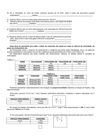 d) Se a velocidade do carro de Carlos continuar sempre de 70 km/h, após 2 horas ele percorrerá quantos
   quilômetros?______________xplique:_______________________________________________________

e) Quantos litros o carro de Carlos gasta após percorrer 140 km?__________________
f) Podemos afirmar que quanto mais idade uma pessoa possui, mais rápido ela dirigirá
   seu carro?_____________Explique: ______________________________________
   ___________________________________________________________________

g) Podemos afirmar que um carro desenvolvendo uma velocidade de 100 km/h percorre
   200km em 2 horas? ______________ Explique: _____________________________
   ____________________________________________________________________

h) Podemos afirmar que se o carro de Marcos gasta 1 litro de combustível ao percorrer
   12km, após 24 km o carro terá gasto 2 litros de combustível? __________________
   Explique: ___________________________________________________________
   ___________________________________________________________________

    Você deve ter percebido que saber a idade do motorista não ajuda em nada no cálculo de velocidade, de
gasto de combustível, etc.
    As informações sobre o consumo de combustível e a distância percorrida estão interligadas, isto é, se sabemos
quantos quilômetros o carro gasta com um litro, sabemos quanto percorrerá com 2 litros, com 3 litros, etc.
    Em Matemática dizemos que estas medidas são proporcionais. Observe as tabelas abaixo e complete as
informações:

TABELA 1
                 NOME          VELOCIDADE        PERCORRE EM        PERCORRE EM         PERCORRE EM
                                                      1h                2h                  3h
               CARLOS              70 km/h           70 km
                PEDRO             100 km/h          100 km
               MARCOS             120 km/h          120 km

                                                   TABELA 2
               NOME            CONSUMO          PERCORRE COM          PERCORRE           PERCORRE
                                                     1 litro          COM 2 litros       COM 3 litros
             CARLOS          10 km por litro        70 km
              PEDRO          10 km por litro        100 km
             MARCOS          12 km por litro        120 km

    Podemos representar matematicamente uma situação de proporcionalidade utilizando a notação de frações. Veja
alguns exemplos:

   Um carro percorre 70 km em 1 hora. Quantos quilômetros percorrerá, mantendo a mesma velocidade, em 2
   horas?

    ESPAÇO PERCORRIDO               TEMPO GASTO                70 1
          70 km                        1 hora                    =
            ?                          2 horas                  ? 2

    No estudo de frações equivalentes, vimos que 70 x 2 = 1 x ? . Logo o valor desconhecido é 140. O carro então
percorrerá 140 km em 2 horas.


    Um carro gasta 1 litro de combustível para cada 12 km. Quantos quilômetros percorrerá este carro com 5 litros?
                                                                 12 1
    ESPAÇO PERCORRIDO                 CONSUMO                      =
          12 km                         1 litro                   ? 5
            ?                           5 litros
 