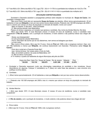 4
4) 1º dos M(4) é 24. Último dos M(4) é 732. Logo (732 - 24)÷4 +1=178 é a quantidade dos múltiplos de 4 de 23 a 734.
5) 1º dos M(5) é 25. Último dos M(5) é 730. Logo (730 - 25)÷5+1=141+1=142 é a quantidade dos múltiplos de 5.

                                          APLICAÇÃO CONTEXTUALIZADA
       Zorobabel e Cleoneida assistiam a propagandas políticas sobre eleições no município de Duque de Caxias. Um
candidato a vereador dizia:
       "Meu povo! Estou muito feliz em representar Duque de Caxias nas eleições. Afinal, temos aproximadamente 20 mil
habitantes a mais que Nilópolis e nem por isso somos menos desenvolvidos. Pretendo criar 100 000 empregos até 2006 e
isso é o mesmo que colocar um terço da população no mercado de trabalho. Conto com vocês!"
       - Mais um esperto. E fala bem! - disse Zorobabel
       - É. Mas precisa estudar mais Matemática.
       Passou um tempo e apareceu um morador que apoiava o candidato. Seu nome era Alcides Mancha. Ele dizia:
       “Moro aqui desde 1973. Vi esse Município crescer. E nesses 33 anos de residência, nunca vi candidato mais
competente! O Rio de Janeiro, com o quíntuplo de moradores, é muito violento e não podemos deixar isso chegar até
nós!”.
       - Nossa, que desesperado!
       - E outro precisando estudar Matemática.
       - Pois é. Eles falam tão bonito que se nos distrairmos, nem vemos as bobagens que dizem.
       - Lá vem outra!
       "Meu nome é Érica Loteira. Moro aqui há 13 anos. Vivia em Piraí até 1996 e não vi progresso nenhum. Hoje, com
127 789 habitantes a menos que Nilópolis, ela continua basicamente com fazendas. Precisamos salvar Duque de
Caxias!"
       - Piraí não é onde tem a Fazenda Ponte Alta?
       - Isso. Iremos lá breve. Ver coisas sobre o Ciclo do Café.
       - Mas, ela também poderia ir às aulas de Matemática, né?
       - É. Mas se salvou numa parte.
       A TV mostrou o quadro de habitantes de alguns Municípios até julho de 2004.

                   Angra dos Reis Cabo Frio Duque de Caxias Rio de Janeiro       Nilópolis    Piraí
                      136.525      153.735     830.679        6.051.399          151.465     23.676

•   Zorobabel e Cleoneida reparavam muito nas informações matemáticas do candidato e dos moradores. Houve
    discordância em algumas. Coloque V (verdadeiro) ou F (falso) em cada frase das pessoas e, caso encontre erro
    justifique na linha abaixo.
a) Candidato
( ) Afinal, temos aproximadamente 20 mil habitantes a mais que Nilópolis e nem por isso somos menos desenvolvidos.
____________________________________________________________________________
( ) Pretendo criar 100 000 empregos até 2006 e isso é o mesmo que colocar um terço da população no mercado de
trabalho.
_____________________________________________________________________________________

b) Alcides Mancha
(  ) Moro aqui desde 1973. Vi esse Município crescer. E nesses 33 anos de residência, nunca vi candidato mais
competente!
____________________________________________________________________________

( ) O Rio de Janeiro, com o quíntuplo de moradores, é muito violento e não podemos deixar isso chegar até nós!
____________________________________________________________________________

c) Érica Loteira
( ) Moro aqui há 13 anos. Vivia em Piraí até 1996 e não vi progresso nenhum.
 