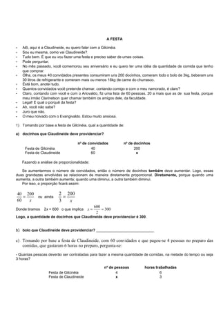A FESTA

-   Alô, aqui é a Claudineide, eu quero falar com a Gilcinéia.
-   Sou eu mesma, como vai Claudineide?
-   Tudo bem. É que eu vou fazer uma festa e preciso saber de umas coisas.
-   Pode perguntar.
-   No mês passado, você comemorou seu aniversário e eu quero ter uma idéia da quantidade de comida que tenho
    que comprar.
-   Olha, os meus 40 convidados presentes consumiram uns 200 docinhos, comeram todo o bolo de 3kg, beberam uns
    30 litros de refrigerante e comeram mais ou menos 16kg de carne do churrasco.
-   Está bom, anotei tudo.
-   Quantos convidados você pretende chamar, contando comigo e com o meu namorado, é claro?
-   Claro, contando com você e com o Ariovaldo, fiz uma lista de 60 pessoas, 20 a mais que as de sua festa, porque
    meu irmão Clarinelson quer chamar também os amigos dele, da faculdade.
-   Legal! E qual o porquê da festa?
-   Ah, você não sabe?
-   Juro que não.
-   O meu noivado com o Evangivaldo. Estou muito ansiosa.

1) Tomando por base a festa de Gilcinéia, qual a quantidade de:

a) docinhos que Claudineide deve providenciar?

                                    no de convidados           no de docinhos
     Festa de Gilcinéia                     40                       200
     Festa de Claudineide                   60                        x

    Fazendo a análise de proporcionalidade:

   Se aumentarmos o número de convidados, então o número de docinhos também deve aumentar. Logo, essas
duas grandezas envolvidas se relacionam de maneira diretamente proporcional. Diretamente, porque quando uma
aumenta, a outra também aumenta; quando uma diminui, a outra também diminui.
   Por isso, a proporção ficará assim:

40 200                   2 200
   =   ou ainda            =
60   x                   3   x
                                               600
Donde tiramos   2x = 600 o que implica    x=       = 300
                                                2
Logo, a quantidade de docinhos que Claudineide deve providenciar é 300.


b) bolo que Claudineide deve providenciar? ____________________________

c) Tomando por base a festa de Claudineide, com 60 convidados e que pagou-se 4 pessoas no preparo das
   comidas, que gastaram 6 horas no preparo, pergunta-se:
- Quantas pessoas deverão ser contratadas para fazer a mesma quantidade de comidas, na metade do tempo ou seja
3 horas?

                                                    no de pessoas         horas trabalhadas
                   Festa de Gilcinéia                      4                       6
                   Festa de Claudineide                    x                       3
 