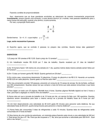 Fazendo a análise de proporcionalidade:

   Aqui, observamos que as duas grandezas envolvidas se relacionam de maneira inversamente proporcional.
Inversamente, porque quando uma aumenta, a outra deverá diminuir (é o mutirão, mais pessoas trabalhando para o
menor tempo de execução); quando uma diminui, a outra aumenta.
   Por isso, a proporção ficará assim:


                                                      4 3
                                                       =
                                                      x 6
                                                24
Donde tiramos   3x = 4 . 6 o que implica   x=      =8
                                                 3
Logo, serão necessárias 8 pessoas.


d) Suponha agora, que se contrate 2 pessoas no preparo das comidas. Quanto tempo elas gastariam?
____________________________


EXERCÍCIOS

1) O preço de 100 canetas é R$ 12,00. Qual o preço de 12 canetas? ____________

2) Um trabalhador recebe R$ 63,00 por 7 dias de trabalho. Quanto receberá por 21 dias de trabalho?
_____________________

3) Se 18 homens fazem 126 metros de uma estrada em 1 dia, quantos metros desta mesma estrada seriam feitos por
67 homens? ________________________

4) Em 13 dias um homem ganha R$ 169,00. Quanto ganhará em 28 dias? ___________

5) Em minha casa, consumimos diariamente 10 pãezinhos. O preço do pãozinho é de R$ 0,10. Havendo um aumento
de R$ 0,05 em cada pãozinho. Quanto gasto no final de cada mês? _______________________________________

7) No meu aniversário convidei 120 pessoas, prevendo um consumo de 10 caixas de cerveja. No dia da festa, verifiquei
que 200 compareceram. Quantas caixas tive que comprar a mais de forma que cada pessoa consumisse o que havia
previsto? _________

8) Para digitar um texto com 20 páginas, Michelle leva 4 horas. Quantas páginas Michelle digitará se tiver 2 horas a
mais para fazer a digitação no mesmo ritmo de trabalho? __________________________

9) Numa obra em que a jornada de trabalho é de 10 horas por dia, um serviço foi feito com 180 operários. Quantos
operários seriam necessários para fazer o mesmo serviço se a jornada de trabalho fosse de 8 horas por dia?
_______________

10) Um trem desenvolvendo uma velocidade de 48 km/h gasta 80 minutos para percorrer certa distância. Se sua
velocidade fosse de 60 km/h, quanto tempo levaria para percorrer a mesma distância? _______________________

11) Numa festa são consumidas 5 latas de refrigerantes a cada 10 minutos. Quantas latas de refrigerantes serão
consumidas em 5 horas de festa?

12) Nos treinos de uma corrida de automóveis, um motorista estava fazendo cada minuto a uma velocidade de 240 km/
h. Este tempo lhe deu a 5ª fila. Para que ele ocupasse a 1ª fila, teria que aumentar a velocidade para 360 Km/h . Qual
seria o seu tempo?________
 