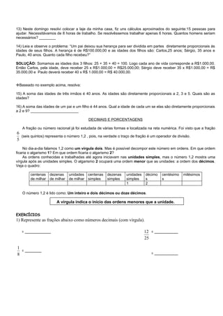 13) Neste domingo resolvi colocar a laje da minha casa, fiz uns cálculos aproximados do seguinte:15 pessoas para
ajudar. Necessitávamos de 8 horas de trabalho. Se resolvêssemos trabalhar apenas 6 horas. Quantos homens seriam
necessários? ________

14) Leia e observe o problema: “Um pai deixou sua herança para ser dividida em partes diretamente proporcionais às
idades de seus filhos. A herança é de R$100.000,00 e as idades dos filhos são: Carlos,25 anos; Sérgio, 35 anos e
Paulo, 40 anos. Quanto cada filho recebeu?”

SOLUÇÃO: Somamos as idades dos 3 filhos: 25 + 35 + 40 = 100. Logo cada ano de vida corresponde a R$1.000,00.
Então Carlos, pela idade, deve receber 25 x R$1.000,00 = R$25.000,00; Sérgio deve receber 35 x R$1.000,00 = R$
35.000,00 e Paulo deverá receber 40 x R$ 1.000,00 = R$ 40.000,00.


Baseado no exemplo acima, resolva:

15) A soma das idades de três irmãos é 40 anos. As idades são diretamente proporcionais a 2, 3 e 5. Quais são as
idades?

16) A soma das idades de um pai e um filho é 44 anos. Qual a idade de cada um se elas são diretamente proporcionais
a 2 e 9? _______________________

                                          DECIMAIS E PORCENTAGENS

   A fração ou número racional já foi estudada de várias formas e localizada na reta numérica. Foi visto que a fração
6
  (seis quintos) representa o número 1,2 , pois, na verdade o traço de fração é um operador de divisão.
5
    No dia-a-dia falamos 1,2 como um vírgula dois. Mas é possível decompor este número em ordens. Em que ordem
ficaria o algarismo 1? Em que ordem ficaria o algarismo 2?
    As ordens conhecidas e trabalhadas até agora iniciavam nas unidades simples, mas o número 1,2 mostra uma
vírgula após as unidades simples. O algarismo 2 ocupará uma ordem menor que as unidades: a ordem dos décimos.
Veja o quadro:

        centenas dezenas      unidades centenas      dezenas     unidades   décimo    centésimo   milésimos
        de milhar de milhar   de milhar simples      simples     simples    s         s
                                                                 1          2

   O número 1,2 é lido como: Um inteiro e dois décimos ou doze décimos.

                       A vírgula indica o início das ordens menores que a unidade.


EXERCÍCIOS
1) Represente as frações abaixo como números decimais (com vírgula).

   = ___________                                                            12 = __________
     = ___________
                                                                            25

1
  = _______
8                                                                              = __________
 