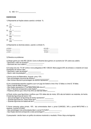 h) 450 ÷ 5 = ____________________


EXERCÍCIOS

1) Represente as frações abaixo usando o símbolo %:

    13
a)       = ________
   100
     3
b)       = ________
   100
    25
c)       = ________
   100
    62
d)       = __________
   100
2) Represente os decimais abaixo, usando o símbolo %:

a) 0,04 = __________                                   d) 0,40 = ___________
b) 0,34 = __________                                   e) 0,17 = ___________
c) 0,01 = __________                                    f) 0,02 = ___________


3) Resolva os problemas:

a) Sérgio ganha por mês R$1.230,00. Como é eficiente deve ganhar um aumento de 12% sobre seu salário.
- Qual será o valor do aumento? __________________
- Qual será seu novo salário?___________________

b) O preço de uma TV 29” (vinte e nove polegadas) é R$ 1.090,00. Maria pagará 20% de entrada e o restante em duas
prestações de mesmo valor.
- Qual será o valor da entrada? _______________
- Qual o valor da prestação?_____________________

c) Numa prova de Matemática, Augusto errou 13%.
- Que porcentagem da prova ele acertou?_________________
- Que número decimal a porcentagem de acertos representa? ___________

d) Um comentarista esportivo registrou que num jogo de futebol o time A fez 12 faltas e o time B, 18 faltas.
- Qual o total de faltas no jogo?_____________
- Que fração representa o nº de faltas feitas pelo time A?_____________
- Que nº decimal corresponde a esta fração?_________
- Podemos afirmar que o time A fez 40% do total das faltas?_________

e) Paulo contou suas figurinhas e verificou que 10% delas são de motos, 50% são de futebol e as restantes, de heróis.
O total das figurinhas de herói é 100.
- Que porcentagem as figurinhas de heróis representa? __________
- Quantas figurinhas de motos Paulo tem?_____________________
- Quantas figurinhas de futebol ele tem?__________________________


f) Numa pesquisa sobre jornais, 16% dos entrevistados lêem o jornal CURIOSO, 34% o jornal MATUTINO e o
restante, o jornal FUTURO.
- Que porcentagem dos entrevistados lêem o jornal FUTURO?_______________
- Que fração decimal corresponde a esta porcentagem?__________________

O pesquisador decidiu fazer um gráfico de setores mostrando o resultado. Pinte e faça uma legenda.
 
