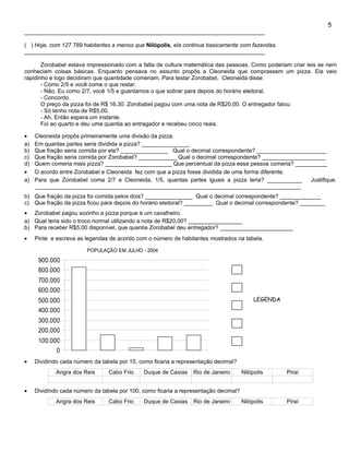 5
____________________________________________________________________________

( ) Hoje, com 127 789 habitantes a menos que Nilópolis, ela continua basicamente com fazendas.
____________________________________________________________________________

       Zorobabel estava impressionado com a falta de cultura matemática das pessoas. Como poderiam criar leis se nem
conheciam coisas básicas. Enquanto pensava no assunto propôs a Cleoneida que comprassem um pizza. Ela veio
rapidinho e logo decidiram que quantidade comeriam. Para testar Zorobabel, Cleoneida disse:
       - Como 2/5 e você come o que restar.
       - Não. Eu como 2/7, você 1/5 e guardamos o que sobrar para depois do horário eleitoral.
       - Concordo.
       O preço da pizza foi de R$ 16,30. Zorobabel pagou com uma nota de R$20,00. O entregador falou:
       - Só tenho nota de R$5,00.
       - Ah. Então espera um instante.
       Foi ao quarto e deu uma quantia ao entragador e recebeu cinco reais.

•    Cleoneida propôs primeiramente uma divisão da pizza.
a)   Em quantas partes seria dividida a pizza? _______________
b)   Que fração seria comida por ela? _______________ Qual o decimal correspondente? ______________________
c)   Que fração seria comida por Zorobabel? ____________ Qual o decimal correspondente? ____________________
d)   Quem comeria mais pizza? _____________________ Que percentual da pizza essa pessoa comeria? __________
•    O acordo entre Zorobabel e Cleoneida fez com que a pizza fosse dividida de uma forma diferente.
a)   Para que Zorobabel coma 2/7 e Cleoneida, 1/5, quantas partes iguais a pizza teria? ___________    Justifique.
     ____________________________________________________________________________________
b) Que fração da pizza foi comida pelos dois? _______________ Qual o decimal correspondente? _____________
c) Que fração da pizza ficou para depois do horário eleitoral? _________ Qual o decimal correspondente? ________
• Zorobabel pagou sozinho a pizza porque é um cavalheiro.
a) Qual teria sido o troco normal utilizando a nota de R$20,00? _________________
b) Para receber R$5,00 disponível, que quantia Zorobabel deu entregador? _______________________
•    Pinte e escreva as legendas de acordo com o número de habitantes mostrados na tabela.

                         POPULAÇÃO EM JULHO - 2004
      900.000
      800.000
      700.000
      600.000
      500.000                                                                              LEGENDA
      400.000
      300.000
      200.000
      100.000
            0
•    Dividindo cada número da tabela por 10, como ficaria a representação decimal?
             Angra dos Reis      Cabo Frio    Duque de Caxias    Rio de Janeiro       Nilópolis      Piraí


•    Dividindo cada número da tabela por 100, como ficaria a representação decimal?
             Angra dos Reis      Cabo Frio    Duque de Caxias    Rio de Janeiro       Nilópolis      Piraí
 