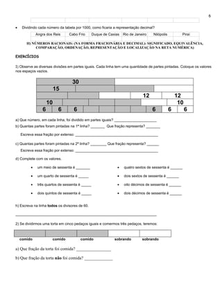 6


•    Dividindo cada número da tabela por 1000, como ficaria a representação decimal?
              Angra dos Reis     Cabo Frio        Duque de Caxias   Rio de Janeiro   Nilópolis          Piraí

       II) NÚMEROS RACIONAIS: (NA FORMA FRACIONÁRIA E DECIMAL): SIGNIFICADO, EQUIVALÊNCIA,
             COMPARAÇÃO, ORDENAÇÃO, REPRESENTAÇÃO E LOCALIZAÇÃO NA RETA NUMÉRICA)

EXERCÍCIOS

1) Observe as diversas divisões em partes iguais. Cada linha tem uma quantidade de partes pintadas. Coloque os valores
nos espaços vazios.


                                   30
                           15
                                                                               12                    12
                      10                                                                              10
                  6         6       6                                                6           6         6
a) Que número, em cada linha, foi dividido em partes iguais? _____________________
b) Quantas partes foram pintadas na 1ª linha? _______ Que fração representa? _______

    Escreva essa fração por extenso: _________________________________________

c) Quantas partes foram pintadas na 2ª linha? ________ Que fração representa? ______
    Escreva essa fração por extenso: _________________________________________

d) Complete com os valores.

          •    um meio de sessenta é _______                    •   quatro sextos de sessenta é ______

          •    um quarto de sessenta é _____                    •   dois sextos de sessenta é ______

          •    três quartos de sessenta é _____                 •   oito décimos de sessenta é ______

          •    dois quintos de sessenta é _____                 •   dois décimos de sessenta é ______


h) Escreva na linha todos os divisores de 60.

______________________________________________________________________

2) Se dividirmos uma torta em cinco pedaços iguais e comermos três pedaços, teremos:



    comido             comido           comido                sobrando         sobrando

a) Que fração da torta foi comida? ________________

b) Que fração da torta não foi comida? _____________
 