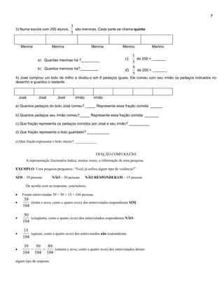 7

                                      3
3) Numa escola com 200 alunos,          são meninas. Cada parte se chama quinto.
                                      5


     Menina               Menina                    Menina              Menino            Menino

                                                                             1
               a) Quantas meninas há ?_________                           c)   de 200 = _______
                                                                             5
               b) Quantos meninos há?_________                               4
                                                                          d)   de 200 = _______
                                                                             5
4) José comprou um bolo de milho e dividiu-o em 8 pedaços iguais. Ele comeu com seu irmão os pedaços indicados no
desenho e guardou o restante.



    José        José         José        irmão       irmão

a) Quantos pedaços do bolo José comeu? _____ Represente essa fração comida: ______

b) Quantos pedaços seu irmão comeu?_____ Represente essa fração comida: _______

c) Que fração representa os pedaços comidos por José e seu irmão? __________

d) Que fração representa o bolo guardado? ___________

e) Que fração representa o bolo inteiro? ____________


                                                       FRAÇÃO COMO RAZÃO
        A representação fracionária indica, muitas vezes, a informação de uma pesquisa.

EXEMPLO. Uma pesquisa perguntou: “Você já sofreu algum tipo de violência?”

SIM – 39 pessoas          NÃO – 50 pessoas       NÃO RESPONDERAM – 15 pessoas

        De acordo com as respostas, concluímos:

•    Foram entrevistadas 39 + 50 + 15 = 104 pessoas.
       39
•         (trinta e nove, cento e quatro avos) dos entrevistados responderam SIM.
      104

       50
•         (cinqüenta, cento e quatro avos) dos entrevistados responderam NÃO.
      104

       15
•         (quinze, cento e quatro avos) dos entrevistados não responderam.
      104

       39   50   89
•         +    =    (oitenta e nove, cento e quatro avos) dos entrevistados deram
      104 104 104
algum tipo de resposta.
 