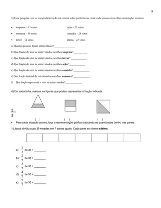 9

3) Uma pesquisa com os telespectadores de um cinema sobre preferências, onde cada pessoa só escolheu uma opção, mostrou:


•    suspense – 15 votos                           ação – 22 votos

•    romance – 50 votos                            comédia – 28 votos

•    terror – 12 votos                             drama – 23 votos

a) Quantas pessoas foram entrevistadas? ________________

b) Que fração do total de entrevistados escolheu suspense? __________

c) Que fração do total de entrevistados escolheu terror? ____________

d) Que fração do total de entrevistados escolheu ação? ____________

e) Que fração do total de entrevistados escolheu comédia? ____________

f) Que fração do total de entrevistados escolheu romance? ____________

f)   Que fração representa o total de entrevistados? ____________


4) Em cada linha, marque as figuras que podem representar a fração indicada.




1
2
                    ( )                      ( )                         ( )
•    Para cada situação abaixo, faça a representação gráfica colocando as quantidades dentro das partes.

1) Josué dividiu suas 35 moedas em 7 partes iguais. Cada parte se chama sétimo.




          1
     a)       de 35 = ________
          7
          2
     b)       de 35 = ________
          7
          3
     c)       de 35 = ________
          7
          4
     d)       de 35 = ________
          7
          5
     e)       de 35 = ________
          7
 